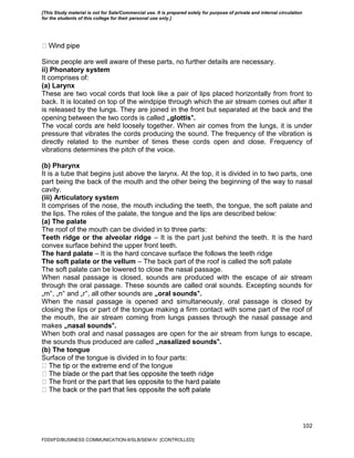 102
Since people are well aware of these parts, no further details are necessary.
ii) Phonatory system
It comprises of:
(a) Larynx
These are two vocal cords that look like a pair of lips placed horizontally from front to
back. It is located on top of the windpipe through which the air stream comes out after it
is released by the lungs. They are joined in the front but separated at the back and the
opening between the two cords is called „glottis‟.
The vocal cords are held loosely together. When air comes from the lungs, it is under
pressure that vibrates the cords producing the sound. The frequency of the vibration is
directly related to the number of times these cords open and close. Frequency of
vibrations determines the pitch of the voice.
(b) Pharynx
It is a tube that begins just above the larynx. At the top, it is divided in to two parts, one
part being the back of the mouth and the other being the beginning of the way to nasal
cavity.
(iii) Articulatory system
It comprises of the nose, the mouth including the teeth, the tongue, the soft palate and
the lips. The roles of the palate, the tongue and the lips are described below:
(a) The palate
The roof of the mouth can be divided in to three parts:
Teeth ridge or the alveolar ridge – It is the part just behind the teeth. It is the hard
convex surface behind the upper front teeth.
The hard palate – It is the hard concave surface the follows the teeth ridge
The soft palate or the vellum – The back part of the roof is called the soft palate
The soft palate can be lowered to close the nasal passage.
When nasal passage is closed, sounds are produced with the escape of air stream
through the oral passage. These sounds are called oral sounds. Excepting sounds for
„m‟, „n‟ and „r‟, all other sounds are „oral sounds‟.
When the nasal passage is opened and simultaneously, oral passage is closed by
closing the lips or part of the tongue making a firm contact with some part of the roof of
the mouth, the air stream coming from lungs passes through the nasal passage and
makes „nasal sounds‟.
When both oral and nasal passages are open for the air stream from lungs to escape,
the sounds thus produced are called „nasalized sounds‟.
(b) The tongue
Surface of the tongue is divided in to four parts:
of the tongue
FDDI/FD/BUSINESS COMMUNICATION-II/SLB/SEM-IV [CONTROLLED]
[This Study material is not for Sale/Commercial use. It is prepared solely for purpose of private and internal circulation
for the students of this college for their personal use only.]
 