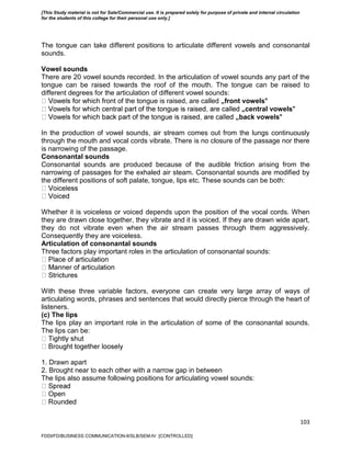 103
The tongue can take different positions to articulate different vowels and consonantal
sounds.
Vowel sounds
There are 20 vowel sounds recorded. In the articulation of vowel sounds any part of the
tongue can be raised towards the roof of the mouth. The tongue can be raised to
different degrees for the articulation of different vowel sounds:
ont of the tongue is raised, are called „front vowels‟
„central vowels‟
„back vowels‟
In the production of vowel sounds, air stream comes out from the lungs continuously
through the mouth and vocal cords vibrate. There is no closure of the passage nor there
is narrowing of the passage.
Consonantal sounds
Consonantal sounds are produced because of the audible friction arising from the
narrowing of passages for the exhaled air steam. Consonantal sounds are modified by
the different positions of soft palate, tongue, lips etc. These sounds can be both:
Whether it is voiceless or voiced depends upon the position of the vocal cords. When
they are drawn close together, they vibrate and it is voiced. If they are drawn wide apart,
they do not vibrate even when the air stream passes through them aggressively.
Consequently they are voiceless.
Articulation of consonantal sounds
Three factors play important roles in the articulation of consonantal sounds:
With these three variable factors, everyone can create very large array of ways of
articulating words, phrases and sentences that would directly pierce through the heart of
listeners.
(c) The lips
The lips play an important role in the articulation of some of the consonantal sounds.
The lips can be:
1. Drawn apart
2. Brought near to each other with a narrow gap in between
The lips also assume following positions for articulating vowel sounds:
FDDI/FD/BUSINESS COMMUNICATION-II/SLB/SEM-IV [CONTROLLED]
[This Study material is not for Sale/Commercial use. It is prepared solely for purpose of private and internal circulation
for the students of this college for their personal use only.]
 