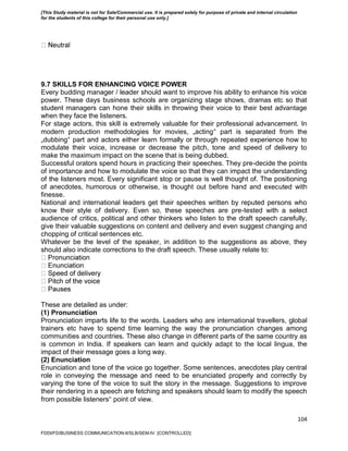 104
9.7 SKILLS FOR ENHANCING VOICE POWER
Every budding manager / leader should want to improve his ability to enhance his voice
power. These days business schools are organizing stage shows, dramas etc so that
student managers can hone their skills in throwing their voice to their best advantage
when they face the listeners.
For stage actors, this skill is extremely valuable for their professional advancement. In
modern production methodologies for movies, „acting‟ part is separated from the
„dubbing‟ part and actors either learn formally or through repeated experience how to
modulate their voice, increase or decrease the pitch, tone and speed of delivery to
make the maximum impact on the scene that is being dubbed.
Successful orators spend hours in practicing their speeches. They pre-decide the points
of importance and how to modulate the voice so that they can impact the understanding
of the listeners most. Every significant stop or pause is well thought of. The positioning
of anecdotes, humorous or otherwise, is thought out before hand and executed with
finesse.
National and international leaders get their speeches written by reputed persons who
know their style of delivery. Even so, these speeches are pre-tested with a select
audience of critics, political and other thinkers who listen to the draft speech carefully,
give their valuable suggestions on content and delivery and even suggest changing and
chopping of critical sentences etc.
Whatever be the level of the speaker, in addition to the suggestions as above, they
should also indicate corrections to the draft speech. These usually relate to:
These are detailed as under:
(1) Pronunciation
Pronunciation imparts life to the words. Leaders who are international travellers, global
trainers etc have to spend time learning the way the pronunciation changes among
communities and countries. These also change in different parts of the same country as
is common in India. If speakers can learn and quickly adapt to the local lingua, the
impact of their message goes a long way.
(2) Enunciation
Enunciation and tone of the voice go together. Some sentences, anecdotes play central
role in conveying the message and need to be enunciated properly and correctly by
varying the tone of the voice to suit the story in the message. Suggestions to improve
their rendering in a speech are fetching and speakers should learn to modify the speech
from possible listeners‟ point of view.
FDDI/FD/BUSINESS COMMUNICATION-II/SLB/SEM-IV [CONTROLLED]
[This Study material is not for Sale/Commercial use. It is prepared solely for purpose of private and internal circulation
for the students of this college for their personal use only.]
 