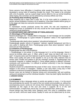106
Some persons have difficulties in breathing while speaking because they may have
developed a wrong habit of breathing through the mouth. This needs to be corrected
with a lot of practice. Just as a good singer cannot afford to mix up normal breathing
while singing, this correction can be achieved by conscious efforts over time.
(3) Practising deep breathing regularly
Deep breathing has a major role in ones‟ life. It is far more useful to a speaker or a
person whose profession involves a lot of speaking. A few deep breaths before going on
to the stage can help one overcome nervousness and tension.
ACTIVITY
In mainstream movies produced across the world, the role and importance of
background music is considered to be very crucial as the vocal support enhances the
verbal and visual experience.
9.9 ADVANTAGES AND LIMITATIONS OF PARALANGUAGE
(1) Advantages of Paralanguage
Several advantages are: Closely allied to language, no oral message can be complete
without it . Paralanguage is a good indicator of speakers‟ status in the organizational
hierarchy
Paralanguage tells clearly about speakers‟ educational background
Paralanguage speaks volume of speakers‟ national, regional background and this is
very useful in dealing with them. Paralanguage gives clues about speakers‟ state of
mind and can help receivers
2) Limitations of Paralanguage
Paralanguage has also a few limitations:
1. Paralanguage in non-verbal. It is like language but it is not the language. Hence it
cannot be entirely relied upon. 2. Often „what is said‟ does not blend with „how it is
said‟. It requires extra care from listeners to get the exact meanings of the message. 3.
When voice quality and pitch of the speaker is not up to the mark, listeners have to
remain open minded and patient to get the message correctly 4. Paralanguage may
sometime misguide or mislead listeners 5. Since people belong to different countries,
continents and communities, it is difficult to achieve uniformity in how the message
should be conveyed.
Students should not underestimate the power of their voice. Voice is the most effective
weapon in the armory of managers / leaders. It can carry them a long way in their
ambitions to become successful speakers and effective communicators.
Human voice can be trained to become strong and commanding, soft and soothing,
caring and caressing to suit the individual situation. Voice has been rightly described as
a celestial melody
9.10 SUMMARY
Paralanguage is like a language where no words are spoken or sung – it is the sound
that accompanies the words. It is a part of the non-verbal communication as, without the
accompanying sound, words do not convey their intended meanings. Human voice is
described as the organ of the soul and since it supports 38 % of the oral
communication, it means that „how to say‟ is more important than „what to say‟.
Human beings may have baby voice, pleasing voice, firm voice or unattractive voice
such as harsh, shrill and nasal voices. Quality of voice can be determined by its tone,
FDDI/FD/BUSINESS COMMUNICATION-II/SLB/SEM-IV [CONTROLLED]
[This Study material is not for Sale/Commercial use. It is prepared solely for purpose of private and internal circulation
for the students of this college for their personal use only.]
 