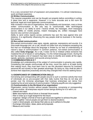 8
It is a very convenient form of expression and presentation. It is almost instantaneous,
quick and least expensive.
(ii) Written Communication
This requires preparation and can be thought out properly before committing in writing.
It takes time and is expensive. However, it is more accurate and is the norm for
technical, legal and most diplomatic communications.
With increase in the size of organizations, their complexity and dynamism, many a times
written communication is the only way to communicate. With technological
advancement in our ability to send / receive emails, fax messages, short messaging
service (SMS) on mobile phones, instant messaging etc, written messages have
become very common and popular.
Ability to send online reports across continents has won the race against time and
distance. It is significantly influencing the way people shall do business in the twenty-
first century.
(2) Non-verbal communication
Non-verbal communication uses signs, signals, gestures, expressions and sounds. It is
God-made language and, as a rule, should not suffer from any limitations excepting the
fact that our knowledge about the language is limited by our lack of understanding of
nature‟s ways of communication! In common parlance, non-verbal communication is
also called body language. As a rule, it does not lie or mislead unless someone has
mastered the art of deceit or camouflaging. It is the richest language known. During the
last few decades a lot of research has been done to identify and isolate all the signs,
signals, gestures, expression and sounds among humans.
1.3 COMMUNICATION 24 X 7
Knowledge and understanding of the subject of communication is growing very rapidly.
Considering that people communicate all the time, round the clock or at least during
their waking hours, they must learn how to use this abundant resource for business,
personal life and society to their greatest advantage. By doing so, they shall be able to
achieve their objectives proactively and why they changed their mind for seeking favour.
1.4 SIGNIFICANCE OF COMMUNICATION SKILLS
Conversing and corresponding with people around is such a common activity that most
of individuals are so pre-occupied with their daily routine that they do not stop and
ponder over the immense advantages that business enterprises can derive from
mastering the art and science of communication. Following payoffs are only suggestive:
(1) Communication is the life blood of an organization
Organization cannot function without people interacting, conversing or corresponding
with one another. All enterprises require human beings working for it or with it, to:
uit people and get them to desired locations
FDDI/FD/BUSINESS COMMUNICATION-II/SLB/SEM-IV [CONTROLLED]
[This Study material is not for Sale/Commercial use. It is prepared solely for purpose of private and internal circulation
for the students of this college for their personal use only.]
 