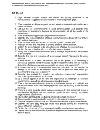 Self Check1
1. Gaps between thought, speech and actions are equally applicable at the
individual level. Suggest ways and means of minimizing these gaps.
2. What remedies would you suggest for removing the organizational roadblocks to
communication?
3. List out the ten commandments of good communication and describe their
importance in overcoming barriers to communication at all the levels of the
organization
4. What are the guiding principles of good communication?
5. Describe any five principles of effective communication and support your answer
with suitable examples.
6. What personal traits are required to become a good communicator?
7. Highlight the role and relevance of crafting effective communication.
8. Explain the steps required to be taken to ensure effective message delivery.
9. Explain the role of feedback loop in effective communication.
10.Justify that business communications are of strategic importance to the success
of an enterprise
11.Describe the role and relevance of a persuasive speech highlighting its salient
features.
12.A new recruit in a sales department has to be guided in to becoming a
persuasive speaker. What strategies would you recommend to him for regularly
delivering effective persuasive speeches to his clients and customers?
13.A person can be good at persuasive speeches only when he can transfer the
feelings in his heart to the listeners. What kind of personal traits would you
recommend to a speaker to acquire?
14.Describe the method for creating an effective „power-point‟ presentation
supported by visual aids as appropriate.
15.Do a critical appraisal of the role and importance of „meetings‟ in business
environments, giving their advantages and disadvantages.
16.What is the relevance of group dynamics in business meetings and highlight how
participants seem to do the role playing rather than participating in the business
meetings.
17.There is a trend towards taking business decisions by the concerned group of
functionaries. Highlight the importance of „group decision making‟ in modern
large business corporations.
18.How leaders contribute to conducting effective business meetings?
19.Recommend the guiding rules for organizing international business meetings.
20.Describe the personal traits one should acquire to become a good active listener.
21.Describe the role body language must have played during the evolutionary
stages of human civilization.
22.Explain the critical role of body language in oral face-to-face communications.
23.List the various non-verbal stimuli you have experienced and describe any five of
them in details.
[This Study material is not for Sale/Commercial use. It is prepared solely for purpose of private and internal circulation
for the students of this college for their personal use only.]
 