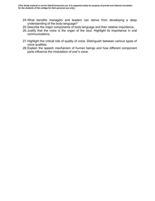 24.What benefits managers and leaders can derive from developing a deep
understanding of the body language?
25.Describe the major components of body language and their relative importance.
26.Justify that the voice is the organ of the soul. Highlight its importance in oral
communications.
27.Highlight the critical role of quality of voice. Distinguish between various types of
voice qualities.
28.Explain the speech mechanism of human beings and how different component
parts influence the modulation of one‟s voice.
[This Study material is not for Sale/Commercial use. It is prepared solely for purpose of private and internal circulation
for the students of this college for their personal use only.]
 