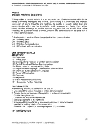 108
PART IV
SPEECH: WRITING, DESIGNING
Writing makes a person perfect. It is an important part of communication skills in the
hands of budding managers and leaders. Since writing is a deliberate and intended
expression of one‟s thoughts and feelings, its quality is usually better than oral
communication which can be immediate, quick response and faster than written
communication. Although an ancient wisdom suggests that one should think before
speaking, the quality of choice of words, phrases and sentences is not as good as it is
in written communication.
Following units cover the different aspects of written communication:
Unit 10 Writing Skills
Unit 11 Writing Style
Unit 12 Writing Business Letters
Unit 13 Electronics Communication
UNIT 10 WRITING SKILLS
STRUCTURE
10.0 Objectives
10.1 Introduction
10.2 Distinguishing Features of Written Communication
10.3 Basic Principles of Written Communication
10.4 Three Levels of Learning Writing Skills
10.5 Importance of Language / Grammar in Communication
10.6 Words as Building Blocks of Language
10.7 Power of Punctuation
10.8 Summary
10.9 Keywords
10.10 Self Assessment Questions
10.11 Suggested Further Readings
10.0 OBJECTIVES
After learning this unit, students shall be able to:
1. Understand the unique features of written communication
2. Acquire the governing rules of adaptation in written communication
words
y using the power of punctuation
10.1 INTRODUCTION
FDDI/FD/BUSINESS COMMUNICATION-II/SLB/SEM-IV [CONTROLLED]
[This Study material is not for Sale/Commercial use. It is prepared solely for purpose of private and internal circulation
for the students of this college for their personal use only.]
 