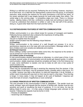 109
Writing is a skill that can be acquired. Perfecting the art of writing, however, requires a
lot of hard work. It is a skill that can distinguishes a person from the group. A successful
executive, while sharing the reasons for his quick promotions in the first five years‟ of
his career admitted that it was largely because he could write better than others. The
verbal edge is the winning edge - a competitive edge over rivals. There is a famous
saying, ―reading makes a full man, conference a ready man and writing an exact man‖.
It must be understood that whatever is written or said is the real self of the persons
doing so. A good writer feels from the heart and then writes.
10.2 DISTINGUISHING FEATURES OF WRITTEN COMMUNICATION
Written communication is a very critical recipe for success of managers and leaders.
Following famous statement also underpins the importance of writing skills:
―Beneath the rule of men entirely great,
The pen is mightier than the sword!‖
Written communication has the following unique features:
(1) Creativity
Written communication is the product of a well thought out process: It is not a
spontaneous response as is the case with oral communication. Message written in the
form of letters (and even emails) are deliberate and creative.
(2) Delayed response
Since crafting a written communication takes some time, the response to the sender is
not as prompt as it is for the oral communication.
(3) Limited cycles of exchange
In oral communication whether face-to-face or otherwise, in a short span of time, it can
complete several cycles of communication and all doubts get cleared quickly. In written
communication, ideally responses should be complete and clear in the first instance but
in case, some clarification is needed, one has to make do with one or two cycles of
communication only.
(4) Feedback from the receiver
There may be considerable time lag in receiving the response from the receiver. A fax
message (telex of old days), may be answered quickly, possibly within a few hours. If it
is a letter, receiver may take a day before it is read and responded, if at all. Similarly, a
written report (including soft copy sent on line) may be read in a few days. Thus time lag
is longer. In many cases, it may not happen at all. Lack of feedback / response can
arise from lack of concern, forgetfulness or even contempt!
10.3 BASIC PRINCIPLES OF WRITTEN COMMUNICATION
The core principle of any communication is that of „adaptation‟. The sender must use
words, phrases, signs and signals that the receiver is familiar with. Sender must be very
sensitive and good at visualizing the level of audience. If it is not done, he may be
talking Greek to some one – it is like using a foreign language quite unknown to the
receiver. Following two aspects must be borne in mind:
FDDI/FD/BUSINESS COMMUNICATION-II/SLB/SEM-IV [CONTROLLED]
[This Study material is not for Sale/Commercial use. It is prepared solely for purpose of private and internal circulation
for the students of this college for their personal use only.]
 