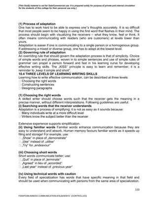 110
(1) Process of adaptation
One has to work hard to be able to express one‟s thoughts accurately. It is so difficult
that most people seem to be happy in using the first word that flashes in their mind. The
process should begin with visualizing the receivers – what they know, feel or think. It
often means communicating with readers (who are customers) at levels lower than
yours.
Adaptation is easier if one is communicating to a single person or a homogenous group.
If addressing a mixed or diverse group, one has to adapt at the lowest level.
(2) Governing rule of adaptation
An overriding rule that should govern the adaptation process is that of simplicity. Choice
of simple words and phrases, woven in to simple sentences and use of simple rules of
grammar can propel a person forward and fast in his learning curve for developing
effective writing skills. The „KISS‟ principle is easy to learn and remember; it is a
reminder to „keep it simple and short‟.
10.4 THREE LEVELS OF LEARNING WRITING SKILLS
Learning how to write effective communication, can be described at three levels:
ces
(1) Choosing the right words
A skilled writer should choose words such that the receiver gets the meaning in a
precise manner, without different interpretations. Following guidelines are useful:
(i) Searching words that the receiver understands
Adaptation is a process of simplifying; it is not as easy as it sounds because:
Extensive experience supports simplification.
(ii) Using familiar words Familiar words enhance communication because they are
easy to understand and absorb. Human memory favours familiar words as it speeds up
filing and storage! For example, use:
‟ in place of „demonstrate‟
‟ instead of „utilise‟
‟ for „endeavour‟
(iii) Choosing short words
Short words communicate better; use:
‟ in place of „terminate‟
‟ in lieu of „accorded‟
‟ instead of „previous year‟
(iv) Using technical words with caution
Every field of specialization has words that have specific meaning in that field and
should be used when communicating with persons from the same area of specialization.
FDDI/FD/BUSINESS COMMUNICATION-II/SLB/SEM-IV [CONTROLLED]
[This Study material is not for Sale/Commercial use. It is prepared solely for purpose of private and internal circulation
for the students of this college for their personal use only.]
 