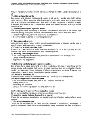 111
They do not communicate well with others and hence should be used with caution, if at
all.
(v) Adding vigour to words
Our senses and mind do not respond equally to all words – words with vitality attract
better attention. Thus one must add zing to one‟s writings by using strong words. As a
rule, a word is strongest when used as a verb, followed by when it is used as a noun.
Adjectives and adverbs are comparatively weak and should be used sparingly. A few
useful tips are:
(a) Selecting strong and vigorous words
The main purpose of any writing is to attract the attention and time of the reader. We
know that strong and vigorous words attract attention from senses and mind. Use:
‟ in place of „eminently successful businessman‟
‟ instead of „period of business prosperity‟
(b) Using concrete words
Using concrete words makes writing more interesting instead of abstract words. Use of
specific words adds exactness in ones‟ expressions.
(c) Preferring active to passive verbs
Active form of expression is better than the passive form - it is stronger and shorter.
Passive form has a place only when „doer‟ is not important.
(d) Avoiding camouflaged verbs
Do not camouflage verbs in to nouns; they dilute expressions. For example, use:
and not cancellation
(vi) Selecting words for precise communication
One should have good command over the vocabulary. It helps in searching for the
correct words and phrases that convey precise meanings in a given situation. Writer
must try to have a very good collection of idioms, maxims and proverbs. They are very
powerful in conveying ones‟ thoughts in a precise manner.
(vii) Avoiding sexist words
These are words that show male dominance e.g., manly figure or manly habits.
(viii) Avoiding pronouns indicating sex
Do not use pronouns like he, she, him or her. This can be done by:
(ix) Avoiding words derived from masculine words
Do not use words like manpower, chairman, postman, watchman etc
(x) Avoiding words that are demeaning to women
Words like womanizing, prostituting etc should be left out of writing as they offend some
readers.
(2) Constructing sentences
Length of the sentence is the most important feature of constructing sentences. In
general, sentences should be adapted to readers. Long sentences are hard to read and
FDDI/FD/BUSINESS COMMUNICATION-II/SLB/SEM-IV [CONTROLLED]
[This Study material is not for Sale/Commercial use. It is prepared solely for purpose of private and internal circulation
for the students of this college for their personal use only.]
 
