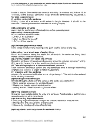 112
harder to absorb. Short sentences enhance readability. A sentence should have 16 to
18 words, on the average. Sometimes longer or shorter sentences may be justified. A
few good suggestions are:
(i) Limiting content of a sentence
Limiting content of a sentence would reduce its length. However, it should not be
overdone. Too many short sentences make the reading choppy!
(ii) Economizing on words
Always look for shorter ways of saying things. A few suggestions are:
(a) Avoiding cluttering phrases
Go in for shorter expressions like:
‟ for „In the event that‟
‟ for „Along the lines of‟
‟ for „With a view to‟
(b) Eliminating superfluous words
Some words do not add any meaning and a quick scrutiny can go a long way.
(c) Avoiding round about ways of saying things
Round about ways of saying add words and verbosity to the sentences. Being direct
makes it simple, short and impressive.
(d) Avoiding repetition of words and phrases
Repeating words and phrases is very boring and should be excluded from ones‟ writing.
Only exception is when the writers want to emphasize something.
(iii) Determining emphasis in the construction of sentence
Short sentences emphasize content and long sentences dilute it although determining
emphasis in a sentence is largely a matter of judgement.
(iv) Imparting unity to a sentence
All parts of a sentence should relate to one „single thought‟. This unity is often violated
in the following three ways:
(a) Including unrelated thoughts
Unrelated thoughts vitiate unity of a sentence and can be taken care of by:
(b) Giving excessive details
Giving too many details dilutes the unity of a sentence. Avoid details or put them in a
separate sentence within parenthesis.
(c) Constructing illogical sentences
Constructing illogical sentences can spoil the unity of a sentence. It results from:
Going in for mixed construction of sentences.
(v) Using correct rules of grammar for sentence clarity
FDDI/FD/BUSINESS COMMUNICATION-II/SLB/SEM-IV [CONTROLLED]
[This Study material is not for Sale/Commercial use. It is prepared solely for purpose of private and internal circulation
for the students of this college for their personal use only.]
 