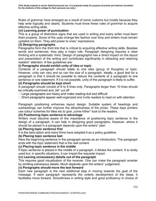 113
Rules of grammar have emerged as a result of some customs but mostly because they
help write logically and clearly. Students must know these rules of grammar to acquire
effective writing skills.
(vi) Learning power of punctuation
This is a group of distinctive signs that are used in writing and every writer must learn
them properly. Some of the uses change like fashion over time and writers must remain
updated on them. They add power to ones‟ expressions.
(3) Designing paragraphs
Paragraphs form the third link that is critical to acquiring effective writing skills. Besides
words and sentences, they play a major role. Paragraph designing requires a clear
thinking and a systematic mind. Design of paragraphs has a direct impact on the layout
and presentation of the writing and contributes significantly in attracting and retaining
readers‟ attention. A few guidelines are:
(i) Paragraphs should exhibit unity of idea or topic
Contents of a paragraph should relate to one idea (group of thoughts) or topic.
However, unity can vary and so can the size of a paragraph. Ideally, a good test for a
paragraph is that it should be possible to reduce the contents of a paragraph to one
sentence or one statement. If it is not possible, unity of the paragraph is likely to suffer.
(ii) Paragraphs should be kept short
A paragraph should consist of 8 to 9 lines only. Paragraphs larger than 10 lines should
be critically examined and „fat‟ cut off
-organized and invite readers to read on with attention
Paragraph positioning enhances layout design. Suitable system of headings and
subheadings can further improve the attractiveness of the prose. These days printers
use colour schemes for titles etc to give „come hither‟ look to the readers.
(iii) Positioning topic sentence to advantage
Writers must become aware of the importance of positioning topic sentence in the
design of a paragraph. It can help in designing good paragraphs. However, where it
should be placed in a paragraph depends upon the writers‟ plan:
(a) Placing topic sentence first
It is the best option and many firms have adopted it as a policy guideline.
(b) Placing topic sentence last
Here the beginning sentence in the paragraph serves as an introduction. The paragraph
ends with the topic statement that is the real content.
(c) Placing topic sentence in the middle
If topic sentence is placed in the middle of a paragraph, it dilutes the content. It is rarely
used but, in specific situations, it can impart the requisite impact.
(iv) Leaving unnecessary details out of the paragraph
This requires good visualization of the receiver. One can make the paragraph smarter
by omitting extraneous details. Much depends upon the writers‟ judgement.
(v) Paragraphs should move the text forward
Each new paragraph is the next additional step in moving towards the goal of the
message. If each paragraph represents the orderly development of the ideas, it
facilitates move forward. Smoothness in writing style and good proficiency in choice of
FDDI/FD/BUSINESS COMMUNICATION-II/SLB/SEM-IV [CONTROLLED]
[This Study material is not for Sale/Commercial use. It is prepared solely for purpose of private and internal circulation
for the students of this college for their personal use only.]
 