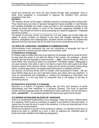 114
words and sentences can move the idea forward through each paragraph. Once a
while, short paragraph is incorporated to organize the transition from previous
paragraph to the next.
ACTIVITY
The students should, at this stage, undertake exercise in sharpening their writing skills.
They should study any book on general management topics available in most libraries
and roadside bookstalls and make a long summary in own handwriting (similar to long
reviews of books that appear in some of the business magazines available in the
market). They should not resort to word processing as it leads to plagiarism. Textbooks
should be avoided.……………………………………………...
The length of summary should not exceed ten A-4 size pages and should follow the
pattern of giving numbers as followed in this book with suitable headings for the
sections, paragraphs and subparagraphs. Students should not follow the chapter-wise
approach and can skip topics that do not add much to the overall theme of the book.
10.5 ROLE OF LANGUAGE / GRAMMAR IN COMMUNICATION
Communicators must understand the role and importance of language and use of
proper grammar in enhancing their written communication skills:
(1) Importance of language
A Chinese sage of distant past was once asked by his disciples what he would do first if
he was given the power to set right the affairs of the country. He answered, ―Iwould
certainly see that the language is used correctly‖. ―Surely‖, said the disciples, ―This is a
trivial matter. Why should you deem it so important?‖ The Master replied, ―If language is
not used correctly, then what is said is not what is meant, then what ought to be done
remains undone. If this remains undone, morals and art will be corrupted, justice will go
astray. If justice goes astray, the people would stand about in helpless confusion‖.
Lee Iacocca, the famous former CEO of Chysler, USA emphasized it further, ―You can
have brilliant ideas but if you can‟t get them across, your ideas won‟t go anywhere‖. It
must be remembered that knowledge is nothing but messaging of information and
communication; it is the only factor of production that is not subject to the law of
diminishing returns.
(2) Importance of grammar in a language
Grammar is a branch of linguistics dealing with the form and structure of words
(Morphology) and their interaction in a sentence (Syntax). The study of grammar
reveals how the language works. By mastering the rules of grammar, one can become a
better „wordsmith‟ – an essential ingredient for becoming a good communicator.
10.6 WORDS AS BUILDING BLOCKS OF LANGUAGE
Word is a fundamental building block of any language. These are used in different parts
of a sentence. Word‟s part in a sentence or speech is not inherent in the word itself – it
comes from the way the word is used in the sentence. It is thus an important part of the
skill set of the communicators.
Words can be placed in any part of the sentence or speech. It is decided by the way it is
going to be used i.e., whether as a noun, a verb, an adjective etc. Important types of
words have been detailed in the following paragraphs:
FDDI/FD/BUSINESS COMMUNICATION-II/SLB/SEM-IV [CONTROLLED]
[This Study material is not for Sale/Commercial use. It is prepared solely for purpose of private and internal circulation
for the students of this college for their personal use only.]
 