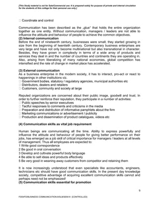 9
Communication has been described as the „glue‟ that holds the entire organization
together as one entity. Without communication, managers / leaders are not able to
influence the attitude and behaviour of people to achieve the common objectives.
(2) Internal communication
Before the end of nineteenth century, businesses were small; they started growing in
size from the beginning of twentieth century. Contemporary business enterprises are
very large and have not only become multinational but also transnational in character.
Besides, they have grown in complexity in terms of a wide array of products and
services they deal in and the number of countries and continents they are operating in.
Also, arising from liberalizing of many national economies, global competition has
intensified and the rate of change in market place has accelerated.
(3) External communication
As a business enterprise in the modern society, it has to interact, pro-act or react to
happenings in other institutions viz.
es, municipal authorities etc
Reputed organizations are concerned about their public image, goodwill and trust. In
order to further reinforce their reputation, they participate in a number of activities:
(4) Communication skills as vital job requirement
Human beings are communicating all the time. Ability to express powerfully and
influence the attitude and behaviour of people for giving better performance on their
jobs, has emerged as a job skill of critical importance for managers / leaders at all levels
of management. Thus all employees are expected to:
1 Write good correspondence
2 Be good in oral conversation
3 Develop and cultivate powerful body language
4 Be able to sell ideas and products effectively
5 Be very good in weaning away customers from competitor and retaining them
It is now increasingly understood that even specialists like accountants, engineers,
technicians etc should have good communication skills. In the present day knowledge
society, competitive advantage of acquiring excellent communication skills cannot and
perhaps need not be emphasized!
(5) Communication skills essential for promotion
FDDI/FD/BUSINESS COMMUNICATION-II/SLB/SEM-IV [CONTROLLED]
[This Study material is not for Sale/Commercial use. It is prepared solely for purpose of private and internal circulation
for the students of this college for their personal use only.]
 