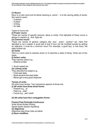 115
(1) Nouns
Noun is a Latin word and its literal meaning is „name‟ – it is the naming ability of words.
We need to name:
Types of nouns are:
(i) Proper nouns
These are names of specific persons, place or entity. First alphabet of these nouns is
always in capital e.g., Anil, Agra etc
(ii) Common nouns
These are names of generic category like „boy‟, „boss‟, „brother‟ etc. Here first
alphabet is not a capital. A quick test is that if noun can be modified quickly by adding
an adjective, it must be a common noun! For example, a good boy, a nice boss, the
older brother etc
(2) Verbs
Verb is a word used to express action or to describe a state of being. Verbs are of two
types:
(i) Action verbs
They express action e.g.,
1. Ruchi replied etc
(ii) Linking verbs
They describe the subject e.g.,
Tenses of verbs
All verbs have tenses. Two importance aspects of tense are:
(i) All verbs have three tense forms:
‟
‟
(ii) All verbs have four conjugation forms:
Present Past Participle Continuous
Write Wrote Written Writing
Speak Spoke Spoken Speaking
(3) Adjectives
Adjectives play three roles as below:
(i) Noun modifiers
FDDI/FD/BUSINESS COMMUNICATION-II/SLB/SEM-IV [CONTROLLED]
[This Study material is not for Sale/Commercial use. It is prepared solely for purpose of private and internal circulation
for the students of this college for their personal use only.]
 