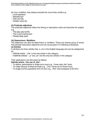 116
As noun modifiers, they always precede the nouns they modify e.g.
(ii) Predicate adjectives
The predicate adjectives follow the linking or descriptive verbs and describe the subject
e.g.
(iii) Determiners / Modifiers
The adjectives can also be determiners or modifiers. These are diverse group of words
that precede descriptive adjectives and can be grouped in to following subclasses:
(a) Articles
In all there are three articles (the, a, an) in the English language and can be categorized
as:
– „the‟ is the only article in this category
– „a‟ and „an‟ are the only two articles in this category
Their applications are discussed as follows:
Definite article – the use of „the‟:
have read „the‟ book.
‟ movie ran for three hours.
superlative form of noun e.g., ―The‟ best employee of the firm‖.
FDDI/FD/BUSINESS COMMUNICATION-II/SLB/SEM-IV [CONTROLLED]
[This Study material is not for Sale/Commercial use. It is prepared solely for purpose of private and internal circulation
for the students of this college for their personal use only.]
 