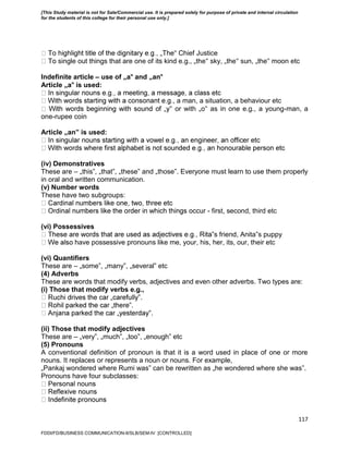117
‟ Chief Justice
single out things that are one of its kind e.g., „the‟ sky, „the‟ sun, „the‟ moon etc
Indefinite article – use of „a‟ and „an‟
Article „a‟ is used:
, a man, a situation, a behaviour etc
‟ or with „o‟ as in one e.g., a young-man, a
one-rupee coin
Article „an‟ is used:
(iv) Demonstratives
These are – „this‟, „that‟, „these‟ and „those‟. Everyone must learn to use them properly
in oral and written communication.
(v) Number words
These have two subgroups:
- first, second, third etc
(vi) Possessives
‟s friend, Anita‟s puppy
have possessive pronouns like me, your, his, her, its, our, their etc
(vi) Quantifiers
These are – „some‟, „many‟, „several‟ etc
(4) Adverbs
These are words that modify verbs, adjectives and even other adverbs. Two types are:
(i) Those that modify verbs e.g.,
‟.
‟.
‟.
(ii) Those that modify adjectives
These are – „very‟, „much‟, „too‟, „enough‟ etc
(5) Pronouns
A conventional definition of pronoun is that it is a word used in place of one or more
nouns. It replaces or represents a noun or nouns. For example,
„Pankaj wondered where Rumi was‟ can be rewritten as „he wondered where she was‟.
Pronouns have four subclasses:
FDDI/FD/BUSINESS COMMUNICATION-II/SLB/SEM-IV [CONTROLLED]
[This Study material is not for Sale/Commercial use. It is prepared solely for purpose of private and internal circulation
for the students of this college for their personal use only.]
 