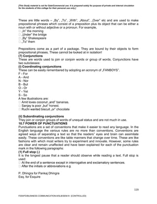 119
These are little words – „By‟, „To‟, „With‟, „About‟, „Over‟ etc and are used to make
prepositional phrases which consist of a preposition plus its object that can be either a
noun with or without adjective or a pronoun. For example,
‟ the morning
‟ the bridge
‟ Shakespeare
‟ them
Prepositions come as a part of a package. They are bound by their objects to form
prepositional phrases. These cannot be looked at in isolation!
(7) Conjunctions
These are words used to join or conjoin words or group of words. Conjunctions have
two subclasses:
(i) Coordinating conjunctions
These can be easily remembered by adopting an acronym of „FANBOYS‟.
F - For
A - And
N - Nor
B - But
O - Or
Y - Yet
S - So
A few illustrations are:
‟ bananas.
‟ honest.
‟ chocolate
(ii) Subordinating conjunctions
They join or conjoin groups of words of unequal status and are not much in use.
10.7 POWER OF PUNCTUATIONS
Punctuations are a set of conventions that make it easier to read any language. In the
English language the various rules are no more than conventions. Conventions are
agreed ways of separating a text so that the readers‟ eyes and brain can assimilate
easily. These conventions are like table manners that change over time. These are like
fashions with which most writers try to experiment and innovate. However, some rules
are clear and remain unaffected and have been explained for each of the punctuation
mark in the following paragraphs:
(1) Full stop (.)
It is the longest pause that a reader should observe while reading a text. Full stop is
used:
P. Dhingra for Pankaj Dhingra
Esq. for Esquire
FDDI/FD/BUSINESS COMMUNICATION-II/SLB/SEM-IV [CONTROLLED]
[This Study material is not for Sale/Commercial use. It is prepared solely for purpose of private and internal circulation
for the students of this college for their personal use only.]
 