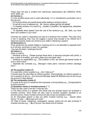 120
These days full stop is omitted from well-known abbreviations like UNESCO, WHO,
WTO, BHEL etc
(2) Comma (,)
It is the shortest pause and is used extensively. It is a troublesome punctuation and a
few tips are:
ng a sentence aloud
‟
the price, low‟.
e sentence e.g., „Mr. Seth, you have
been very careless in your work‟.
Commas are useful in separating one part of a sentence from another. They also have
a role in speaking; they may not suggest a pause long enough to be noticed but if
observed properly, these can enhance your skills in delivering a speech.
(3) Semicolons (;)
If two sentences are closely related in meaning and it is not desirable to separate them
by a full stop, semicolon is used. For example,
„You type the letter; I shall type the bill‟.
(4) Colons (:)
Colon is used to:
arrange these items: a personal computer with printer, a
pad, a pack of envelops, gum stick, paper pins and paper clips‟.
such a short notice‟.
s e.g., „Managers make plans: insincere workers sabotage
them‟.
(5) The question marks (?)
It is used after a direct question e.g., „Can I help you?‟
It should never be used after an indirect question. Grammatically, an indirect question is
not a question at all e.g., „The Accounts Manager asked Mr Malhotra why he did not put
the amount in fixed deposit‟.
(6) The exclamation marks (!)
It is used at the end of a sentence that expresses a strong feeling e.g., „Congratulations
to all the winners!‟
(7) Quotation marks or inverted commas (“ ”)
These are also used in the text. A few tips are:
(i) The direct words of a speaker (the words that one actually hears) are enclosed in
inverted commas. Since these are also used to enclose quotation ascribed to an
eminent person, these inverted commas are also known as quotation marks.
(ii) An interrupted speech is also put within inverted commas e.g., ―Iwould rather
starve,‖ he said, ―than accept such a job‖.
(iii) Titles of books, magazines, newspapers, essays, poems etc are also enclosed in
inverted commas e.g., ―City of Sorrow‖ has raised a lot of interest.
FDDI/FD/BUSINESS COMMUNICATION-II/SLB/SEM-IV [CONTROLLED]
[This Study material is not for Sale/Commercial use. It is prepared solely for purpose of private and internal circulation
for the students of this college for their personal use only.]
 