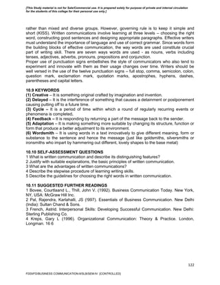 122
rather than mixed and diverse groups. However, governing rule is to keep it simple and
short (KISS). Written communications involve learning at three levels – choosing the right
word, constructing good sentences and designing appropriate paragraphs. Effective writers
must understand the importance of language and use of correct grammar. Since words form
the building blocks of effective communication, the way words are used constitute crucial
part of writing skill. There are seven ways words are used - as nouns, verbs including
tenses, adjectives, adverbs, pronouns, prepositions and conjunction.
Proper use of punctuation signs embellishes the style of communicators who also tend to
experiment and innovate with them as their usage changes over time. Writers should be
well versed in the use of the twelve punctuation signs – full stop, comma, semicolon, colon,
question mark, exclamation mark, quotation marks, apostrophes, hyphens, dashes,
parentheses and capital letters.
10.9 KEYWORDS
(1) Creative – It is something original crafted by imagination and invention.
(2) Delayed – It is the interference of something that causes a detainment or postponement
causing putting off to a future time.
(3) Cycle – It is a period of time within which a round of regularly recurring events or
phenomena is completed.
(4) Feedback – It is responding by returning a part of the message back to the sender.
(5) Adaptation – It is making something more suitable by changing its structure, function or
form that produce a better adjustment to its environment.
(6) Wordsmith – It is using words in a text innovatively to give different meaning, form or
substance to the sentence and hence the message (just like goldsmiths, silversmiths or
ironsmiths who impart by hammering out different, lovely shapes to the base metal)
10.10 SELF-ASSESSMENT QUESTIONS
1 What is written communication and describe its distinguishing features?
2 Justify with suitable explanations, the basic principles of written communication.
3 What are the advantages of written communications?
4 Describe the stepwise procedure of learning writing skills.
5 Describe the guidelines for choosing the right words in written communication.
10.11 SUGGESTED FURTHER READINGS
1 Bovee, Courtlaand L., Thill, John V. (1992). Business Communication Today. New York,
NY, USA: McGraw Hill Inc.
2 Pal, Rajendra, Karlahalli, JS (!997). Essentials of Business Communication. New Delhi
(India): Sultan Chand & Sons.
3 French, Astrid. Interpersonal Skills: Developing Successful Communication. New Delhi:
Sterling Publishing Co.
4 Kreps, Gary L (1996). Organizational Communication: Theory & Practice. London,
Longman. 16 6
FDDI/FD/BUSINESS COMMUNICATION-II/SLB/SEM-IV [CONTROLLED]
[This Study material is not for Sale/Commercial use. It is prepared solely for purpose of private and internal circulation
for the students of this college for their personal use only.]
 