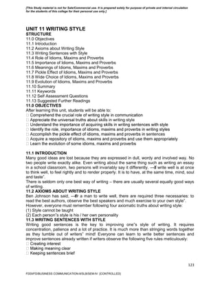 123
UNIT 11 WRITING STYLE
STRUCTURE
11.0 Objectives
11.1 Introduction
11.2 Axioms about Writing Style
11.3 Writing Sentences with Style
11.4 Role of Idioms, Maxims and Proverbs
11.5 Importance of Idioms, Maxims and Proverbs
11.6 Meanings of Idioms, Maxims and Proverbs
11.7 Pickle Effect of Idioms, Maxims and Proverbs
11.8 Wide Choice of Idioms, Maxims and Proverbs
11.9 Evolution of Idioms, Maxims and Proverbs
11.10 Summary
11.11 Keywords
11.12 Self Assessment Questions
11.13 Suggested Further Readings
11.0 OBJECTIVES
After learning this unit, students will be able to:
t skills in writing style
entences
11.1 INTRODUCTION
Many good ideas are lost because they are expressed in dull, wordy and involved way. No
two people write exactly alike. Even writing about the same thing such as writing an essay
in a school classroom, two persons will invariably say it differently. ―To write well is at once
to think well, to feel rightly and to render properly. It is to have, at the same time, mind, soul
and taste‖.
There is seldom only one best way of writing – there are usually several equally good ways
of writing.
11.2 AXIOMS ABOUT WRITING STYLE
Ben Johnson has said, ―For a man to write well, there are required three necessaries: to
read the best authors, observe the best speakers and much exercise to your own style‖.
However, everyone must remember following four axiomatic truths about writing style:
(1) Style cannot be taught
(2) Each person‟s style is his / her own personality
11.3 WRITING SENTENCES WITH STYLE
Writing good sentences is the key to improving one‟s style of writing. It requires
concentration, patience and a lot of practice. It is much more than stringing words together
as they tumble out of writers‟ mind! Everyone can learn to write better sentences and
improve sentences already written if writers observe the following five rules meticulously:
ning clear
FDDI/FD/BUSINESS COMMUNICATION-II/SLB/SEM-IV [CONTROLLED]
[This Study material is not for Sale/Commercial use. It is prepared solely for purpose of private and internal circulation
for the students of this college for their personal use only.]
 