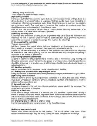 124
These rules have been described further:
(1) Creating interest
If one goes by the formal, academic styles that are commonplace in most writings, there is a
strong tendency to „impress‟ rather to „express‟. Writings can be made more interesting by
writing in an informal, conversational style. Since this style is used in everyday life, readers
can understand easily. One must always remember that readers are customers and they
should become receptive to writers‟ thoughts and ideas.
After all, the core purpose of the process of communication including written one, is to
influence them to achieve some common objectives!
(2) Making meaning clear
Knowledge and application of various rules of grammar help us to focus the readers on the
meanings we wish to convey. Once writers have clarity about an issue, grammar would take
care of the conveyance of correct meanings. This involves the followings:
(i) Emphasizing the main idea
This can be ensured by:
(a) Using devices like capital letters, italics or blocking in word processing and printing.
Using headings, inverted commas and other punctuations is also be helpful.
(b) Placing the idea effectively in a sentence. The most emphatic place is in the beginning
of a sentence; next best is placing it at the end and the least important place is putting it
anywhere in the middle of a sentence.
(ii) Avoiding wandering sentences
All parts of a sentence should contribute to one clear idea or impression. Long, winding and
straggling sentences usually contain hodge-podge of unrelated ideas. Such long sentences
should be broken up in to smaller ones or at the least, should move subordinate ideas in a
subordinate form.
(iii) Avoiding ambiguity
Always remember that if a sentence can be misunderstood, it will be.
(iv) Making sure your modifiers say what you mean
Every modification to a sentence should improve the conveyance of clearer thought or idea.
(3) Keeping sentences brief
One can achieve brevity by dividing complex sentences in to small, bite-size ones. Writers
must avoid unnecessary words and phrases. Needless repetition and elaborations must be
deleted. A few suggestions are:
(i) Using strong verbs
Words are strongest in the verb form. Strong verbs liven up and electrify the sentence. The
strong verbs add action to thoughts.
(ii) Using active forms
Active form is always preferable to a passive form of a sentence. It gives ones‟ writing a
sense of energy, vitality and motion. In passive form, actor in the sentence is not allowed to
act and the verbs are made weak and feeble. Before using a passive form, make sure that
there is a strong justification for it.
(iii) Changing long modifiers to shorter ones
It enhances readability and comprehension of the thought process.
(4) Making every word count
Writers must always be sincere to their readers. One should never cheat them. When
readers read the message, they are really looking for ideas, thoughts and meanings.
FDDI/FD/BUSINESS COMMUNICATION-II/SLB/SEM-IV [CONTROLLED]
[This Study material is not for Sale/Commercial use. It is prepared solely for purpose of private and internal circulation
for the students of this college for their personal use only.]
 
