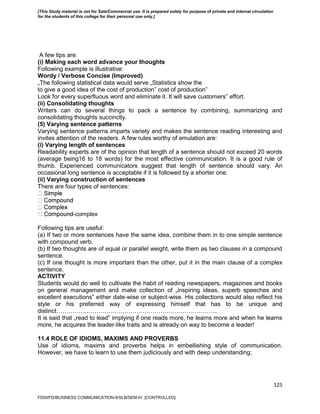 125
A few tips are:
(i) Making each word advance your thoughts
Following example is illustrative:
Wordy / Verbose Concise (Improved)
„The following statistical data would serve „Statistics show the
to give a good idea of the cost of production‟ cost of production‟
Look for every superfluous word and eliminate it. It will save customers‟ effort.
(ii) Consolidating thoughts
Writers can do several things to pack a sentence by combining, summarizing and
consolidating thoughts succinctly.
(5) Varying sentence patterns
Varying sentence patterns imparts variety and makes the sentence reading interesting and
invites attention of the readers. A few rules worthy of emulation are:
(i) Varying length of sentences
Readability experts are of the opinion that length of a sentence should not exceed 20 words
(average being16 to 18 words) for the most effective communication. It is a good rule of
thumb. Experienced communicators suggest that length of sentence should vary. An
occasional long sentence is acceptable if it is followed by a shorter one.
(ii) Varying construction of sentences
There are four types of sentences:
-complex
Following tips are useful:
(a) If two or more sentences have the same idea, combine them in to one simple sentence
with compound verb.
(b) If two thoughts are of equal or parallel weight, write them as two clauses in a compound
sentence.
(c) If one thought is more important than the other, put it in the main clause of a complex
sentence.
ACTIVITY
Students would do well to cultivate the habit of reading newspapers, magazines and books
on general management and make collection of „inspiring ideas, superb speeches and
excellent executions‟ either date-wise or subject-wise. His collections would also reflect his
style or his preferred way of expressing himself that has to be unique and
distinct……………………………………………………………………...
It is said that „read to lead‟ implying if one reads more, he learns more and when he learns
more, he acquires the leader-like traits and is already on way to become a leader!
11.4 ROLE OF IDIOMS, MAXIMS AND PROVERBS
Use of idioms, maxims and proverbs helps in embellishing style of communication.
However, we have to learn to use them judiciously and with deep understanding;
FDDI/FD/BUSINESS COMMUNICATION-II/SLB/SEM-IV [CONTROLLED]
[This Study material is not for Sale/Commercial use. It is prepared solely for purpose of private and internal circulation
for the students of this college for their personal use only.]
 