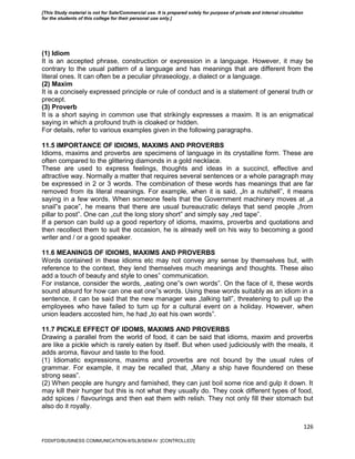 126
(1) Idiom
It is an accepted phrase, construction or expression in a language. However, it may be
contrary to the usual pattern of a language and has meanings that are different from the
literal ones. It can often be a peculiar phraseology, a dialect or a language.
(2) Maxim
It is a concisely expressed principle or rule of conduct and is a statement of general truth or
precept.
(3) Proverb
It is a short saying in common use that strikingly expresses a maxim. It is an enigmatical
saying in which a profound truth is cloaked or hidden.
For details, refer to various examples given in the following paragraphs.
11.5 IMPORTANCE OF IDIOMS, MAXIMS AND PROVERBS
Idioms, maxims and proverbs are specimens of language in its crystalline form. These are
often compared to the glittering diamonds in a gold necklace.
These are used to express feelings, thoughts and ideas in a succinct, effective and
attractive way. Normally a matter that requires several sentences or a whole paragraph may
be expressed in 2 or 3 words. The combination of these words has meanings that are far
removed from its literal meanings. For example, when it is said, „In a nutshell‟, it means
saying in a few words. When someone feels that the Government machinery moves at „a
snail‟s pace‟, he means that there are usual bureaucratic delays that send people „from
pillar to post‟. One can „cut the long story short‟ and simply say „red tape‟.
If a person can build up a good repertory of idioms, maxims, proverbs and quotations and
then recollect them to suit the occasion, he is already well on his way to becoming a good
writer and / or a good speaker.
11.6 MEANINGS OF IDIOMS, MAXIMS AND PROVERBS
Words contained in these idioms etc may not convey any sense by themselves but, with
reference to the context, they lend themselves much meanings and thoughts. These also
add a touch of beauty and style to ones‟ communication.
For instance, consider the words, „eating one‟s own words‟. On the face of it, these words
sound absurd for how can one eat one‟s words. Using these words suitably as an idiom in a
sentence, it can be said that the new manager was „talking tall‟, threatening to pull up the
employees who have failed to turn up for a cultural event on a holiday. However, when
union leaders accosted him, he had „to eat his own words‟.
11.7 PICKLE EFFECT OF IDOMS, MAXIMS AND PROVERBS
Drawing a parallel from the world of food, it can be said that idioms, maxim and proverbs
are like a pickle which is rarely eaten by itself. But when used judiciously with the meals, it
adds aroma, flavour and taste to the food.
(1) Idiomatic expressions, maxims and proverbs are not bound by the usual rules of
grammar. For example, it may be recalled that, „Many a ship have floundered on these
strong seas‟.
(2) When people are hungry and famished, they can just boil some rice and gulp it down. It
may kill their hunger but this is not what they usually do. They cook different types of food,
add spices / flavourings and then eat them with relish. They not only fill their stomach but
also do it royally.
FDDI/FD/BUSINESS COMMUNICATION-II/SLB/SEM-IV [CONTROLLED]
[This Study material is not for Sale/Commercial use. It is prepared solely for purpose of private and internal circulation
for the students of this college for their personal use only.]
 