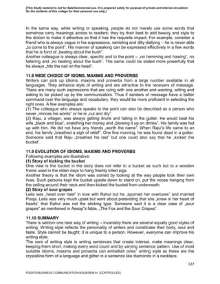 127
In the same way, while writing or speaking, people do not merely use some words that
somehow carry meanings across to readers; they try their best to add beauty and style to
the diction to make it attractive so that it has the requisite impact. For example, consider a
friend who is always vague in his expressions, rambling and dilly-dallying – he is never able
„to come to the point‟. His manner of speaking can be expressed effectively in a few words
that he is fond of „beating about the bush‟.
Another colleague is always clear, specific and to the point – „no hemming and hawing‟, no
faltering and „no beating about the bush‟. The same could be stated more powerfully that
he always „hits the nail on the head‟.
11.8 WIDE CHOICE OF IDOMS, MAXIMS AND PROVERBS
Writers can pick up idioms, maxims and proverbs from a large number available in all
languages. They enhance style of writing and are attractive to the receivers of message.
There are many such expressions that are vying with one another and wanting, willing and
asking to be picked up by the communicators. Thus if senders of message have a better
command over the language and vocabulary, they would be more proficient in selecting the
right ones. A few examples are:
(1) The colleague who always speaks to the point can also be described as a person who
never „minces his words‟ or he is „cut and dry‟.
(2) Raju, a villager, was always getting drunk and falling in the gutter. He would beat his
wife „black and blue‟, snatching her money and „blowing it up on drinks‟. His family was fed
up with him. He did not have any friends „worth the name‟. When Raju‟s life came to an
end, his family „breathed a sigh of relief‟. One fine morning, he was found dead in a gutter.
Someone said that Raju „breathed his last‟ but one could also say that he „kicked the
bucket‟.
11.9 EVOLUTION OF IDIOMS, MAXIMS AND PROVERBS
Following examples are illustrative:
(1) Story of kicking the bucket
One view is the bucket in the story does not refer to a bucket as such but to a wooden
frame used in the olden days to hang freshly killed pigs.
Another theory is that the idiom was coined by looking at the way people took their own
lives. Such persons kept the bucket upside down to stand on, put the noose hanging from
the ceiling around their neck and then kicked the bucket from underneath.
(2) Story of sour grapes
Leila was „head over heel‟ in love with Rahul but he „spurned her overtures‟ and married
Pooja. Leila was very much upset but went about pretending that she „knew in her heart of
hearts‟ that Rahul was not the sticking type. Someone said it is a clear case of „sour
grapes‟ as mentioned in Aesop‟s fable, „The Fox and the Sour Grapes‟.
11.10 SUMMARY
There is seldom one best way of writing – invariably there are several equally good styles of
writing. Writing style reflects the personality of writers and constitutes their body, soul and
taste. Style cannot be taught; it is unique to a person. However, everyone can improve his
writing style.
The core of writing style is writing sentences that create interest, make meanings clear,
keeping them short, making every word count and by varying sentence pattern. Use of most
suitable idioms, maxims and proverbs can embellish ones‟ writing style as these are the
crystalline form of a language and glitter in a sentence like diamonds in a necklace.
FDDI/FD/BUSINESS COMMUNICATION-II/SLB/SEM-IV [CONTROLLED]
[This Study material is not for Sale/Commercial use. It is prepared solely for purpose of private and internal circulation
for the students of this college for their personal use only.]
 