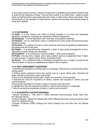 128
A very large variety of idioms, maxims and proverbs is available and students would do well
to build up own repertory of these. They act like a pickle in an Indian food – pickle is rarely
eaten by itself but when used judiciously with meals, it adds aroma, flavour and taste. They
should focus on the evolution of these idioms, maxims and proverbs and become adept at
using them skillfully.
11.11 KEYWORDS
(1) Style - It is the manner and mode of putting thoughts in to words and represents
distinction, excellence, originality and character in literary expressions.
(2) Ambiguity – It is the expression with more than one possible meanings.
(3) Verbose – It is an expression using or containing too many words and becoming long-
winded or wordy.
(4) Concise – It is stating of much in a few words by removing all superfluous elaborations
and being brief and to the point.
(5) Pattern – It is something that represents a class or type giving arrangement of form,
disposition of parts, design and decoration.
(6) Crystalline – It is consisting or made of crystals – clean and transparent.
(7) Pickle - It is any brine, vinegar, oily or spicy solution used as a supplement food. If taken
in small quantity, it imparts aroma, flavour and taste to food.
(8) Axiom – It is a statement that is universally accepted as true. It needs no proof as the
truth is evident. It may be an established principle or law of science.
11.12 SELF-ASSESSMENT QUESTIONS
1 Describe the importance of writing style in a language. What are the universal truths about
writing styles?
2 Writing correct sentences forms the central core of a good writing style. Describe the
steps involved in acquiring a good writing style
3 How do you distinguish among idiom, maxim and proverbs. Give examples.
4 Describe the role and importance of idioms, maxims and proverbs in written and oral
communications.
5 How do the meanings of an idiom, maxim or proverb vary over time?
6 Highlight the role and importance of idioms, maxims and proverbs in a language.
7 How do we build up vocabulary of idioms, maxims and proverbs?
11.13 SUGGESTED FURTHER READINGS
1 Bovee, Courtland L., Thill, John V. (1992). Business Communication Today. New York,
NY: McGraw Hill Inc.
2 Herta A Murphy, Herbert W Hilderbrandt (1991).Effective Business Communications. New
York, NY: McGraw Hill Inc.
3 Cooper, Dr Morton (1999). Change Your Voice: Change Your Life. New York, NY: Barnes
& Noble.
FDDI/FD/BUSINESS COMMUNICATION-II/SLB/SEM-IV [CONTROLLED]
[This Study material is not for Sale/Commercial use. It is prepared solely for purpose of private and internal circulation
for the students of this college for their personal use only.]
 