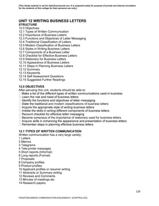 129
UNIT 12 WRITING BUSINESS LETTERS
STRUCTURE
12.0 Objectives
12.1 Types of Written Communication
12.2 Importance of Business Letters
12.3 Functions and Objectives of Letter Messaging
12.4 Traditional Classification of Letters
12.5 Modern Classification of Business Letters
12.6 Styles in Writing Business Letters
12.7 Components of a Business Letter
12.8 Checklist for Effective Business Letters
12.9 Stationery for Business Letters
12.10 Appearance of Business Letters
12.11 Steps in Planning Business Letters
12.12 Summary
12.13 Keywords
12.14 Self Assessment Questions
12.15 Suggested Further Readings
12.0 OBJECTIVES
After perusing this unit, students should be able to:
al and modern classifications of business letters
of the importance of stationery used for business letters
12.1 TYPES OF WRITTEN COMMUNICATION
Written communication has a very large variety:
1 Letters
2 Memos
3 Telegrams
4 Tele-printer messages
5 Short reports (Informal)
6 Long reports (Formal)
7 Proposals
8 Company profiles
9 Product profiles
10 Applicant profiles or resume/ writing
11 Abstracts or Summary writing
12 Reviews and Comments
13 Minutes of meetings etc
14 Research papers
FDDI/FD/BUSINESS COMMUNICATION-II/SLB/SEM-IV [CONTROLLED]
[This Study material is not for Sale/Commercial use. It is prepared solely for purpose of private and internal circulation
for the students of this college for their personal use only.]
 
