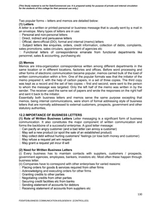 130
Two popular forms – letters and memos are detailed below:
(1) Letters
A letter is a written or printed personal or business message that is usually sent by a mail in
an envelope. Many types of letters are in use:
-personal letters
-official (DO), formal and internal (memo) letters
edit information, collection of debts, complaints,
sales promotions, sales circulars, appointment of agencies etc
personnel, sales & accounting, purchasing etc
(2) Memos
Memos are intra-organization correspondence written among different departments in the
same location or in different locations, factories and offices. Before word processing and
other forms of electronic communication became popular, memos carried bulk of the load of
written communication within a firm. One of the popular formats was that the initiator of the
memo prepared it, with the help of carbon papers, in a set of three copies. The third copy
was kept as a record and the set of two copies – first and second, were sent to the person
to whom the message was targeted. Only the left half of the memo was written in by the
sender. The receiver used the same set of papers and wrote the responses on the right half
and sent it back to the initiator.
Essentially both business letters and memos serve the same purpose excepting that
memos, being internal communications, were shorn of formal addressing style of business
letters that are normally addressed to external customers, prospects, government and other
statutory authorities,
12.2 IMPORTANCE OF BUSINESS LETTERS
(1) Role of Written Business Letters Letter messaging is a significant form of business
communication. It also constitutes the major component of written communication and
forms the backbone of a successful enterprise. A good letter message:
‟ feelings (or lose both money and customer)
(2) Need for Written Business Letters
(i) Every business has to maintain contacts with suppliers, customers / prospects,
government agencies, employees, bankers, investors etc. Most often these happen through
business letter.
(ii) Companies have to correspond with other enterprises for varied reasons:
ng and executing orders for other firms
rs etc
FDDI/FD/BUSINESS COMMUNICATION-II/SLB/SEM-IV [CONTROLLED]
[This Study material is not for Sale/Commercial use. It is prepared solely for purpose of private and internal circulation
for the students of this college for their personal use only.]
 
