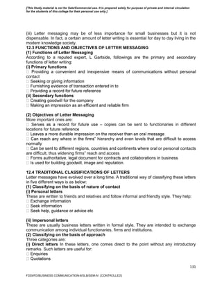 131
(iii) Letter messaging may be of less importance for small businesses but it is not
dispensable. In fact, a certain amount of letter writing is essential for day to day living in the
modern knowledge society.
12.3 FUNCTIONS AND OBJECTIVES OF LETTER MESSAGING
(1) Functions of Letter Messaging
According to a reputed expert, L Gartside, followings are the primary and secondary
functions of letter writing:
(i) Primary functions
contact
(ii) Secondary functions
goodwill for the company
(2) Objectives of Letter Messaging
More important ones are:
– copies can be sent to functionaries in different
locations for future reference
‟ hierarchy and even levels that are difficult to access
normally
or personal contacts
are difficult, thus widening firms‟ reach and access
12.4 TRADITIONAL CLASSIFICATIONS OF LETTERS
Letter messages have evolved over a long time. A traditional way of classifying these letters
in five different ways is as below:
(1) Classifying on the basis of nature of contact
(i) Personal letters
These are written to friends and relatives and follow informal and friendly style. They help:
(ii) Impersonal letters
These are usually business letters written in formal style. They are intended to exchange
communication among individual functionaries, firms and institutions.
(2) Classifying on the basis of approach
Three categories are:
(i) Direct letters In these letters, one comes direct to the point without any introductory
remarks. Such letters are useful for:
FDDI/FD/BUSINESS COMMUNICATION-II/SLB/SEM-IV [CONTROLLED]
[This Study material is not for Sale/Commercial use. It is prepared solely for purpose of private and internal circulation
for the students of this college for their personal use only.]
 