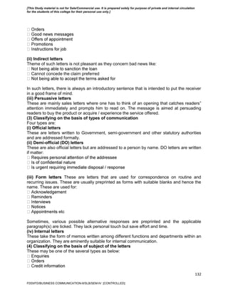 132
(ii) Indirect letters
Theme of such letters is not pleasant as they concern bad news like:
Cannot concede the claim preferred
In such letters, there is always an introductory sentence that is intended to put the receiver
in a good frame of mind.
(iii) Persuasive letters
These are mainly sales letters where one has to think of an opening that catches readers‟
attention immediately and prompts him to read on. The message is aimed at persuading
readers to buy the product or acquire / experience the service offered.
(3) Classifying on the basis of types of communication
Four types are:
(i) Official letters
These are letters written to Government, semi-government and other statutory authorities
and are addressed formally.
(ii) Demi-official (DO) letters
These are also official letters but are addressed to a person by name. DO letters are written
if matter:
(iii) Form letters These are letters that are used for correspondence on routine and
recurring issues. These are usually preprinted as forms with suitable blanks and hence the
name. These are used for:
etc
Sometimes, various possible alternative responses are preprinted and the applicable
paragraph(s) are ticked. They lack personal touch but save effort and time.
(iv) Internal letters
These take the form of memos written among different functions and departments within an
organization. They are eminently suitable for internal communication.
(4) Classifying on the basis of subject of the letters
These may be one of the several types as below:
FDDI/FD/BUSINESS COMMUNICATION-II/SLB/SEM-IV [CONTROLLED]
[This Study material is not for Sale/Commercial use. It is prepared solely for purpose of private and internal circulation
for the students of this college for their personal use only.]
 