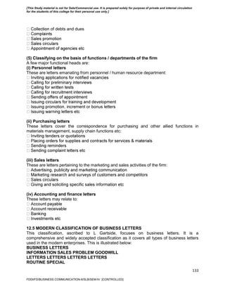 133
of debts and dues
(5) Classifying on the basis of functions / departments of the firm
A few major functional heads are:
(i) Personnel letters
These are letters emanating from personnel / human resource department:
(ii) Purchasing letters
These letters cover the correspondence for purchasing and other allied functions in
materials management, supply chain functions etc:
(iii) Sales letters
These are letters pertaining to the marketing and sales activities of the firm:
(iv) Accounting and finance letters
These letters may relate to:
12.5 MODERN CLASSIFICATION OF BUSINESS LETTERS
This classification, ascribed to L Gartside, focuses on business letters. It is a
comprehensive and widely accepted classification as it covers all types of business letters
used in the modern enterprises. This is illustrated below:
BUSINESS LETTERS
INFORMATION SALES PROBLEM GOODWILL
LETTERS LETTERS LETTERS LETTERS
ROUTINE SPECIAL
FDDI/FD/BUSINESS COMMUNICATION-II/SLB/SEM-IV [CONTROLLED]
[This Study material is not for Sale/Commercial use. It is prepared solely for purpose of private and internal circulation
for the students of this college for their personal use only.]
 