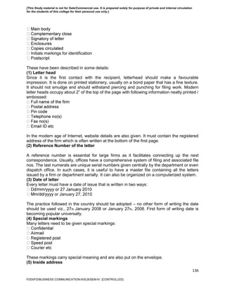 136
nitials markings for identification
These have been described in some details:
(1) Letter head
Since it is the first contact with the recipient, letterhead should make a favourable
impression. It is done on printed stationery, usually on a bond paper that has a fine texture.
It should not smudge and should withstand piercing and punching for filing work. Modern
letter heads occupy about 2‖ of the top of the page with following information neatly printed /
embossed:
In the modern age of Internet, website details are also given. It must contain the registered
address of the firm which is often written at the bottom of the first page.
(2) Reference Number of the letter
A reference number is essential for large firms as it facilitates connecting up the next
correspondence. Usually, offices have a comprehensive system of filing and associated file
nos. The last numerals are unique serial numbers given centrally by the department or even
dispatch office. In such cases, it is useful to have a master file containing all the letters
issued by a firm or department serially. It can also be organized on a computerized system.
(3) Date of letter
Every letter must have a date of issue that is written in two ways:
or January 27, 2010
The practice followed in the country should be adopted – no other form of writing the date
should be used viz., 27th January 2008 or January 27th, 2008. First form of writing date is
becoming popular universally.
(4) Special markings
Many letters need to be given special markings:
These markings carry special meaning and are also put on the envelope.
(5) Inside address
FDDI/FD/BUSINESS COMMUNICATION-II/SLB/SEM-IV [CONTROLLED]
[This Study material is not for Sale/Commercial use. It is prepared solely for purpose of private and internal circulation
for the students of this college for their personal use only.]
 