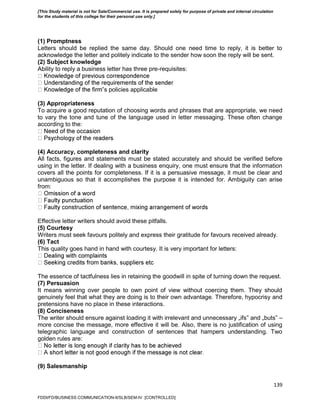 139
(1) Promptness
Letters should be replied the same day. Should one need time to reply, it is better to
acknowledge the letter and politely indicate to the sender how soon the reply will be sent.
(2) Subject knowledge
Ability to reply a business letter has three pre-requisites:
‟s policies applicable
(3) Appropriateness
To acquire a good reputation of choosing words and phrases that are appropriate, we need
to vary the tone and tune of the language used in letter messaging. These often change
according to the:
(4) Accuracy, completeness and clarity
All facts, figures and statements must be stated accurately and should be verified before
using in the letter. If dealing with a business enquiry, one must ensure that the information
covers all the points for completeness. If it is a persuasive message, it must be clear and
unambiguous so that it accomplishes the purpose it is intended for. Ambiguity can arise
from:
Effective letter writers should avoid these pitfalls.
(5) Courtesy
Writers must seek favours politely and express their gratitude for favours received already.
(6) Tact
This quality goes hand in hand with courtesy. It is very important for letters:
The essence of tactfulness lies in retaining the goodwill in spite of turning down the request.
(7) Persuasion
It means winning over people to own point of view without coercing them. They should
genuinely feel that what they are doing is to their own advantage. Therefore, hypocrisy and
pretensions have no place in these interactions.
(8) Conciseness
The writer should ensure against loading it with irrelevant and unnecessary „ifs‟ and „buts‟ –
more concise the message, more effective it will be. Also, there is no justification of using
telegraphic language and construction of sentences that hampers understanding. Two
golden rules are:
(9) Salesmanship
FDDI/FD/BUSINESS COMMUNICATION-II/SLB/SEM-IV [CONTROLLED]
[This Study material is not for Sale/Commercial use. It is prepared solely for purpose of private and internal circulation
for the students of this college for their personal use only.]
 
