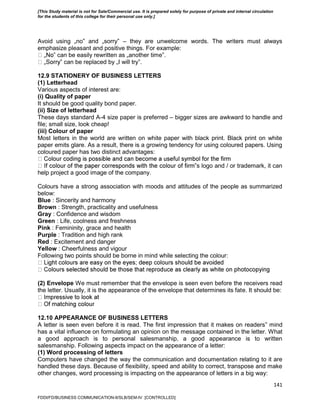 141
Avoid using „no‟ and „sorry‟ – they are unwelcome words. The writers must always
emphasize pleasant and positive things. For example:
‟ can be easily rewritten as „another time‟.
‟ can be replaced by „I will try‟.
12.9 STATIONERY OF BUSINESS LETTERS
(1) Letterhead
Various aspects of interest are:
(i) Quality of paper
It should be good quality bond paper.
(ii) Size of letterhead
These days standard A-4 size paper is preferred – bigger sizes are awkward to handle and
file; small size, look cheap!
(iii) Colour of paper
Most letters in the world are written on white paper with black print. Black print on white
paper emits glare. As a result, there is a growing tendency for using coloured papers. Using
coloured paper has two distinct advantages:
‟s logo and / or trademark, it can
help project a good image of the company.
Colours have a strong association with moods and attitudes of the people as summarized
below:
Blue : Sincerity and harmony
Brown : Strength, practicality and usefulness
Gray : Confidence and wisdom
Green : Life, coolness and freshness
Pink : Femininity, grace and health
Purple : Tradition and high rank
Red : Excitement and danger
Yellow : Cheerfulness and vigour
Following two points should be borne in mind while selecting the colour:
(2) Envelope We must remember that the envelope is seen even before the receivers read
the letter. Usually, it is the appearance of the envelope that determines its fate. It should be:
12.10 APPEARANCE OF BUSINESS LETTERS
A letter is seen even before it is read. The first impression that it makes on readers‟ mind
has a vital influence on formulating an opinion on the message contained in the letter. What
a good approach is to personal salesmanship, a good appearance is to written
salesmanship. Following aspects impact on the appearance of a letter:
(1) Word processing of letters
Computers have changed the way the communication and documentation relating to it are
handled these days. Because of flexibility, speed and ability to correct, transpose and make
other changes, word processing is impacting on the appearance of letters in a big way:
FDDI/FD/BUSINESS COMMUNICATION-II/SLB/SEM-IV [CONTROLLED]
[This Study material is not for Sale/Commercial use. It is prepared solely for purpose of private and internal circulation
for the students of this college for their personal use only.]
 