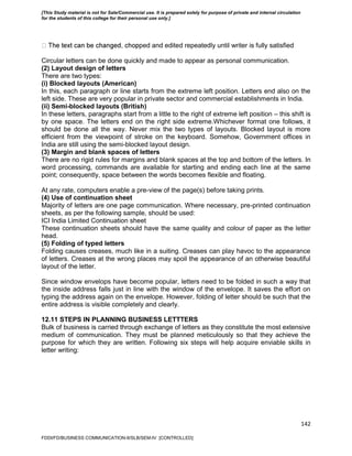 142
ped and edited repeatedly until writer is fully satisfied
Circular letters can be done quickly and made to appear as personal communication.
(2) Layout design of letters
There are two types:
(i) Blocked layouts (American)
In this, each paragraph or line starts from the extreme left position. Letters end also on the
left side. These are very popular in private sector and commercial establishments in India.
(ii) Semi-blocked layouts (British)
In these letters, paragraphs start from a little to the right of extreme left position – this shift is
by one space. The letters end on the right side extreme.Whichever format one follows, it
should be done all the way. Never mix the two types of layouts. Blocked layout is more
efficient from the viewpoint of stroke on the keyboard. Somehow, Government offices in
India are still using the semi-blocked layout design.
(3) Margin and blank spaces of letters
There are no rigid rules for margins and blank spaces at the top and bottom of the letters. In
word processing, commands are available for starting and ending each line at the same
point; consequently, space between the words becomes flexible and floating.
At any rate, computers enable a pre-view of the page(s) before taking prints.
(4) Use of continuation sheet
Majority of letters are one page communication. Where necessary, pre-printed continuation
sheets, as per the following sample, should be used:
ICI India Limited Continuation sheet
These continuation sheets should have the same quality and colour of paper as the letter
head.
(5) Folding of typed letters
Folding causes creases, much like in a suiting. Creases can play havoc to the appearance
of letters. Creases at the wrong places may spoil the appearance of an otherwise beautiful
layout of the letter.
Since window envelops have become popular, letters need to be folded in such a way that
the inside address falls just in line with the window of the envelope. It saves the effort on
typing the address again on the envelope. However, folding of letter should be such that the
entire address is visible completely and clearly.
12.11 STEPS IN PLANNING BUSINESS LETTTERS
Bulk of business is carried through exchange of letters as they constitute the most extensive
medium of communication. They must be planned meticulously so that they achieve the
purpose for which they are written. Following six steps will help acquire enviable skills in
letter writing:
FDDI/FD/BUSINESS COMMUNICATION-II/SLB/SEM-IV [CONTROLLED]
[This Study material is not for Sale/Commercial use. It is prepared solely for purpose of private and internal circulation
for the students of this college for their personal use only.]
 