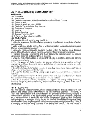 144
UNIT 13 ELECTRONICS COMMUNICATION
STRUCTURE
13.0 Objectives
13.1 Introduction
13.2 Word Processing and Short Messaging Service from Mobile Phones
13.3 Electronic Mail
13.4 Electronic Meeting System (EMS)
13.5 Fascimile Transmission or Fax Machine
13.6 Teletext and Videotext
13.7 Imaging
13.8 Optical Scanning
13.9 Desktop Publishing (DTP)
13.10 Electronic Data Interchange (EDI)
13.0 OBJECTIVES
After studying this unit, students shall be able to:
communication
different time zones instantaneously
among different locations without traveling and being in face-to-face communication
uments instantaneously for seeking
agreements, approvals and gaining time in execution
entertainment world etc
ieving and projecting technical,
engineering and legal documents across global sites for reaching agreements on trade,
legal and political issues
a large array of businesses and industries
institutes
data across dissimilar computer hardware and software systems
members brought together electronically for diverse social, religious, political and a host of
other themes
13.1 INTRODUCTION
As a rule, factories process materials, offices process words and data are processed in both
factories and offices. When IBM introduced its first electronic typewriter – „Selectric‟, in
1964, little did they realize that it would become the precursor of revolutionary changes in
communication capability of the organizations, groups and individuals. Personal Computers
(PCs) were introduced in 1970s and were initially thought to be good toys that companies
were giving away to managers to play around but, with the advent of technology of building
networks of PCs and integrating them with communication technology around mid-1980s, it
is changing the way of doing business in the twenty-first century. The vast strides in
FDDI/FD/BUSINESS COMMUNICATION-II/SLB/SEM-IV [CONTROLLED]
[This Study material is not for Sale/Commercial use. It is prepared solely for purpose of private and internal circulation
for the students of this college for their personal use only.]
 