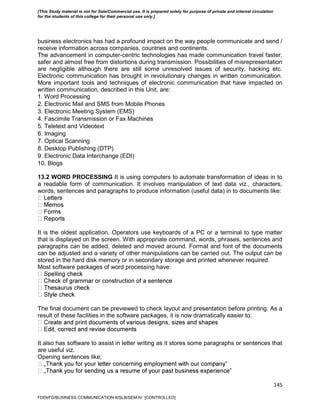 145
business electronics has had a profound impact on the way people communicate and send /
receive information across companies, countries and continents.
The advancement in computer-centric technologies has made communication travel faster,
safer and almost free from distortions during transmission. Possibilities of misrepresentation
are negligible although there are still some unresolved issues of security, hacking etc.
Electronic communication has brought in revolutionary changes in written communication.
More important tools and techniques of electronic communication that have impacted on
written communication, described in this Unit, are:
1. Word Processing
2. Electronic Mail and SMS from Mobile Phones
3. Electronic Meeting System (EMS)
4. Fascimile Transmission or Fax Machines
5. Teletext and Videotext
6. Imaging
7. Optical Scanning
8. Desktop Publishing (DTP)
9. Electronic Data Interchange (EDI)
10. Blogs
13.2 WORD PROCESSING It is using computers to automate transformation of ideas in to
a readable form of communication. It involves manipulation of text data viz., characters,
words, sentences and paragraphs to produce information (useful data) in to documents like:
It is the oldest application. Operators use keyboards of a PC or a terminal to type matter
that is displayed on the screen. With appropriate command, words, phrases, sentences and
paragraphs can be added, deleted and moved around. Format and font of the documents
can be adjusted and a variety of other manipulations can be carried out. The output can be
stored in the hard disk memory or in secondary storage and printed whenever required.
Most software packages of word processing have:
The final document can be previewed to check layout and presentation before printing. As a
result of these facilities in the software packages, it is now dramatically easier to:
It also has software to assist in letter writing as it stores some paragraphs or sentences that
are useful viz.
Opening sentences like;
‟
‟
FDDI/FD/BUSINESS COMMUNICATION-II/SLB/SEM-IV [CONTROLLED]
[This Study material is not for Sale/Commercial use. It is prepared solely for purpose of private and internal circulation
for the students of this college for their personal use only.]
 