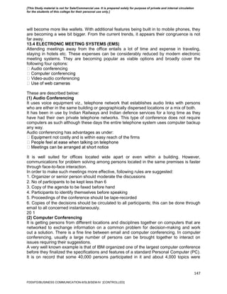 147
will become more like wallets. With additional features being built in to mobile phones, they
are becoming a wee bit bigger. From the current trends, it appears their congruence is not
far away.
13.4 ELECTRONIC MEETING SYSTEMS (EMS)
Attending meetings away from the office entails a lot of time and expense in traveling,
staying in hotels etc. These expenses can be considerably reduced by modern electronic
meeting systems. They are becoming popular as viable options and broadly cover the
following four options:
g
-audio conferencing
These are described below:
(1) Audio Conferencing
It uses voice equipment viz., telephone network that establishes audio links with persons
who are either in the same building or geographically dispersed locations or a mix of both.
It has been in use by Indian Railways and Indian defence services for a long time as they
have had their own private telephone networks. This type of conference does not require
computers as such although these days the entire telephone system uses computer backup
any way.
Audio conferencing has advantages as under:
nt not costly and is within easy reach of the firms
It is well suited for offices located wide apart or even within a building. However,
communications for problem solving among persons located in the same premises is faster
through face-to-face interaction.
In order to make such meetings more effective, following rules are suggested:
1. Organizer or senior person should moderate the discussions
2. No of participants to be kept less than 6
3. Copy of the agenda to be faxed before hand
4. Participants to identify themselves before speaking
5. Proceedings of the conference should be tape-recorded
6. Copies of the decisions should be circulated to all participants; this can be done through
email to all concerned instantaneously.
20 1
(2) Computer Conferencing
It is getting persons from different locations and disciplines together on computers that are
networked to exchange information on a common problem for decision-making and work
out a solution. There is a fine line between email and computer conferencing. In computer
conferencing, usually a large number of persons can be brought together to interact on
issues requiring their suggestions.
A very well known example is that of IBM organized one of the largest computer conference
before they finalized the specifications and features of a standard Personal Computer (PC).
It is on record that some 40,000 persons participated in it and about 4,000 topics were
FDDI/FD/BUSINESS COMMUNICATION-II/SLB/SEM-IV [CONTROLLED]
[This Study material is not for Sale/Commercial use. It is prepared solely for purpose of private and internal circulation
for the students of this college for their personal use only.]
 