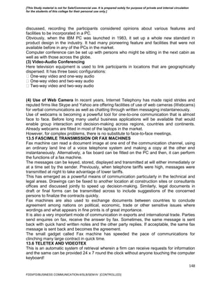 148
discussed, recording the participants considered opinions about various features and
facilities to be incorporated in a PC.
Obviously, when the IBM PC was launched in 1983, it set up a whole new standard in
product design in the industry. It had many pioneering feature and facilities that were not
available before in any of the PCs in the market.
Computer conference can be set up with persons who might be sitting in the next cabin as
well as with those across the globe.
(3) Video-Audio Conferencing
Here television equipment is used to link participants in locations that are geographically
dispersed. It has three basic configurations:
-way video and one-way audio
-way video and two-way audio
-way video and two-way audio
(4) Use of Web Camera In recent years, Internet Telephony has made rapid strides and
reputed firms like Skype and Yahoo are offering facilities of use of web cameras (Webcams)
for verbal communications as well as chatting through written messaging instantaneously.
Use of webcams is becoming a powerful tool for one-to-one communication that is almost
face to face. Before long many useful business applications will be available that would
enable group interaction and decision-making across regions, countries and continents.
Already webcams are fitted in most of the laptops in the market.
However, for complex problems, there is no substitute to face-to-face meetings.
13.5 FASCIMILE TRANSMISSION OR FAX MACHINES
Fax machine can read a document image at one end of the communication channel, using
an ordinary land line of a voice telephone system and making a copy at the other end
instantaneously. Alternatively, a fax board can be fitted on the PC and then, it can perform
the functions of a fax machine.
The messages can be keyed, stored, displayed and transmitted at will either immediately or
at a time set by the sender. Previously, when telephone tariffs were high, messages were
transmitted at night to take advantage of lower tariffs.
This has emerged as a powerful means of communication particularly in the technical and
legal areas. Drawings can be faxed to another location at construction sites or consultants
offices and discussed jointly to speed up decision-making. Similarly, legal documents in
draft or final forms can be transmitted across to include suggestions of the concerned
persons to finalize the contracts quickly.
Fax machines are also used to exchange documents between countries to conclude
agreement among nations on political, economic, trade or other sensitive issues where
wordings and what appears in fine prints is of great importance.
It is also a very important mode of communication in exports and international trade. Parties
send enquires on fax, receive the answer by fax. Sometimes, the same message is sent
back with quick hand written notes and the other party replies. If acceptable, the same fax
message is sent back and becomes the agreement.
The small gadget called Fax machine has speeded the pace of communications for
clinching many large contract in quick time.
13.6 TELETEX AND VIDEOTEX
This is an automatic system of retrieval wherein a firm can receive requests for information
and the same can be provided 24 x 7 round the clock without anyone touching the computer
keyboard!
FDDI/FD/BUSINESS COMMUNICATION-II/SLB/SEM-IV [CONTROLLED]
[This Study material is not for Sale/Commercial use. It is prepared solely for purpose of private and internal circulation
for the students of this college for their personal use only.]
 