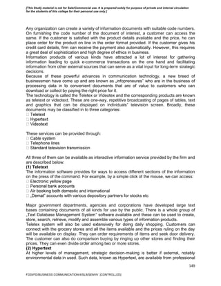 149
Any organization can create a variety of information documents with suitable code numbers.
On furnishing the code number of the document of interest, a customer can access the
same. If the customer is satisfied with the product details available and the price, he can
place order for the product on line in the order format provided. If the customer gives his
credit card details, firm can receive the payment also automatically. However, this requires
a great deal of sophistication and high degree of ethics in business.
Information products of various kinds have attracted a lot of interest for gathering
information leading to quick e-commerce transactions on the one hand and facilitating
information from other external sources that can serve as a vital input for long-term strategic
decisions.
Because of these powerful advances in communication technology, a new breed of
businessmen have come up and are known as „infopreneures‟ who are in the business of
processing data in to convenient documents that are of value to customers who can
download or collect by paying the right price for it.
The technology is called the Teletex or Videotex and the corresponding products are known
as teletext or videotext. These are one-way, repetitive broadcasting of pages of tables, text
and graphics that can be displayed on individuals‟ television screen. Broadly, these
documents may be classified in to three categories:
These services can be provided through:
smission
All three of them can be available as interactive information service provided by the firm and
are described below:
(1) Teletext
The information software provides for ways to access different sections of the information
on the press of the command. For example, by a simple click of the mouse, we can access:
stic and international
‟ accounts with various depository partners for stocks etc
Major government departments, agencies and corporations have developed large text
bases containing documents of all kinds for use by the public. There is a whole group of
„Text Database Management System‟ software available and these can be used to create,
store, search, retrieve, modify and assemble various types of information products.
Teletex system will also be used extensively for doing daily shopping. Customers can
connect with the grocery stores and all the items available and the prices ruling on the day
will be available on display. They can order requirements of items and seek door delivery.
The customer can also do comparison buying by ringing up other stores and finding their
prices. They can even divide order among two or more stores.
(2) Hypertext
At higher levels of management, strategic decision-making is better if external, notably
environmental data in used. Such data, known as Hypertext, are available from professional
FDDI/FD/BUSINESS COMMUNICATION-II/SLB/SEM-IV [CONTROLLED]
[This Study material is not for Sale/Commercial use. It is prepared solely for purpose of private and internal circulation
for the students of this college for their personal use only.]
 