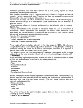 150
information providers who offer these services for a price usually against an annual
membership fee or on piece-meal basis.
Such data form an integral input for Executive Information System (EIS) for decisions at the
executive (senior management) level. Thes text and data are retrieved from commercial
databases for a fee and from public databases, free.
Hypertext are available not only in an interactive mode but also with facilities like pop-up
displays which are brought on to the screen for a short time and then one can revert back to
what was at hand.
These are several software of Hypertext available as they are delivering value to the users.
(3) Videotext
This type of database is also available in interactive mode and uses a combination of
technologies. These applications are developed as Digital Video Interactive (DVI)
applications and require significant processing power and memory, hard disk and optical
disk storage besides audio, video and text technologies.
Here also three options are available:
These modes of communication, although in the initial stages in 1980s, did not arouse
enough attention; they have become popular for E-commerce as they bring the exchange of
information among the stores and buyers to a meaningful conclusion. It is expected to
become very popular with retailers and grocery stores.
They will play a bigger role in the transmission of newspapers, journals etc on-line to enable
readers all over the world to remain in touch with news in the format they are familiar with!
13.7 IMAGING
Image processing is growing rapidly as it enables end users to electronically capture, store,
process and retrieve images of documents and drawings that cover:
Besides, imaging faculty has helped upgrade the Electronic Document Management (EDM).
Besides, digitized voice note can be attached with the text improving the comprehension of
documents that may otherwise appear prosaic. EDM can easily interface with other
electronic methodologies like:
This further enhances the communication process between two or more parties for
speeding up decision-making.
13.8 OPTICAL SCANNING
FDDI/FD/BUSINESS COMMUNICATION-II/SLB/SEM-IV [CONTROLLED]
[This Study material is not for Sale/Commercial use. It is prepared solely for purpose of private and internal circulation
for the students of this college for their personal use only.]
 