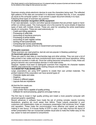 151
Scanners employ photo-electronic devices to scan the characters being read. The reflected
light patterns of the data are converted in to electronic impulses that are, in turn, accepted
as inputs to the computer system. It can convert a paper document directly in to input.
Following three types of scanners are common:
(1) Optical character recognition (OCR) equipment
It can read alphabetic, numeric and other special characters that are printed, typed or hand-
written on ordinary paper. The most popular one is the scanner for score sheets of objective
types of tests with multiple choices. These are used for compiling the entire examination
results on computers. These are used extensively on:
premiums
(2) Graphic scanners
These scanners can read graphics, text etc and are popular in Desktop publishing‟
(3) Hand-held optical scanners
These are used to read data on merchandise tags and other articles. They can scan a lot of
data printed in bar codes and have revolutionized store receipt and issue operations, billing
at check-out counters in malls etc. Once bar coding becomes compulsory in India, these are
going to become very commonplace devices in most retail stores.
However, readers must learn to distinguish scanners from magnetic ink character readers
(MICR) used extensively in banks for reading cheques and deposit slips.
13.9 DESKTOP PUBLISHING (DTP)
Large corporations are using DTP systems to create their own printed materials. The
printed material of the corporation can have several types of:
All that the firm needs are:
phics and page make-up
The firm has to invest in high quality printing and install a more powerful computer with
advanced graphic capabilities.
Recent advances in software have made the job of printing complex reports involving
illustrations, graphics etc much easier than before. These outputs presented to your
customers and stakeholders make an impressive presentation that enhances firms‟ image
and reputation. These make the communication more effective and speed up decision
making in own favour. If in-house facility of DTP is used, it can help improve the layout of
written presentation that can incorporate suitable visual aids to make the matter easy on the
eye, easier to read and easiest to comprehend.
FDDI/FD/BUSINESS COMMUNICATION-II/SLB/SEM-IV [CONTROLLED]
[This Study material is not for Sale/Commercial use. It is prepared solely for purpose of private and internal circulation
for the students of this college for their personal use only.]
 