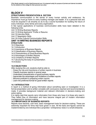 153
BLOCK V
STRUCTURING PRESENTATION & DICTION
Business communication is the kernel of every human activity and endeavour. Its
importance must go home to every budding manager and leader. It is a personal trait and
must be acquired in all sincerity so as to lay a sound foundation for building the future of
every individual, every family and every organization.
A few typical applications of business communication skills have been detailed in the
following Units:
Unit 14 Writing Business Reports
Unit 15 Writing Applicants‟ Profile or Resume
Unit 16 Interview Skills
Unit 17 Negotiation Skills
Unit 18 Cross Cultural Communication Skills
UNIT 14 WRITNG BUSINESS REPORTS
STRUCTURE
14.0 Objectives
14.1 Introduction
14.2 Importance of Business Reports
14.3 Classification of Business Reports
14.4 Characteristics of Good Business Reports
14.5 Advantages of Written Reports
14.6 Limitations of Written Reports
14.7 structuring the body of a presentation.
14.8 Diction.
14.0 OBJECTIVES
After studying this unit, students shall be able to:
sp the role and importance of written reports in business
written reports
14.1 INTRODUCTION
A report is a method of giving information about something seen or investigated. It is a
formal presentation and is written complete with conclusions reached and recommendations
made. It provides background material and relevant information in decision-making and
action-taking.
It is rightly said that reports carry information from those who have it to those who need it.
They reflect flow of information and have become integral part of modern information
management for decision-making.
14.2 IMPORTANCE OF BUSINESS REPORTS
Reports have become, over time, basic management tools for decision-making. These are
extremely important for firms that have grown in size. All the facts and figures cannot be
masterminded by one individual like a proprietor / entrepreneur does in a small enterprise.
FDDI/FD/BUSINESS COMMUNICATION-II/SLB/SEM-IV [CONTROLLED]
[This Study material is not for Sale/Commercial use. It is prepared solely for purpose of private and internal circulation
for the students of this college for their personal use only.]
 