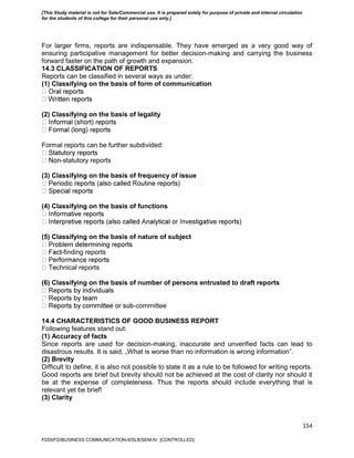 154
For larger firms, reports are indispensable. They have emerged as a very good way of
ensuring participative management for better decision-making and carrying the business
forward faster on the path of growth and expansion.
14.3 CLASSIFICATION OF REPORTS
Reports can be classified in several ways as under:
(1) Classifying on the basis of form of communication
(2) Classifying on the basis of legality
Formal reports can be further subdivided:
-statutory reports
(3) Classifying on the basis of frequency of issue
(4) Classifying on the basis of functions
(5) Classifying on the basis of nature of subject
-finding reports
chnical reports
(6) Classifying on the basis of number of persons entrusted to draft reports
-committee
14.4 CHARACTERISTICS OF GOOD BUSINESS REPORT
Following features stand out:
(1) Accuracy of facts
Since reports are used for decision-making, inaccurate and unverified facts can lead to
disastrous results. It is said, „What is worse than no information is wrong information‟.
(2) Brevity
Difficult to define, it is also not possible to state it as a rule to be followed for writing reports.
Good reports are brief but brevity should not be achieved at the cost of clarity nor should it
be at the expense of completeness. Thus the reports should include everything that is
relevant yet be brief!
(3) Clarity
FDDI/FD/BUSINESS COMMUNICATION-II/SLB/SEM-IV [CONTROLLED]
[This Study material is not for Sale/Commercial use. It is prepared solely for purpose of private and internal circulation
for the students of this college for their personal use only.]
 