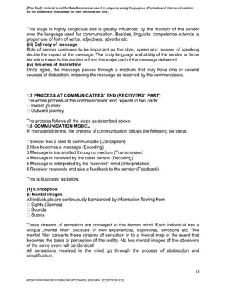 13
This stage is highly subjective and is greatly influenced by the mastery of the sender
over the language used for communication. Besides, linguistic competence extends to
proper use of form of verbs, adjectives, adverbs etc
(iii) Delivery of message
Role of sender continues to be important as the style, speed and manner of speaking
decide the impact of the message. The body language and ability of the sender to throw
his voice towards the audience form the major part of the message delivered.
(iv) Sources of distraction
Once again, the message passes through a medium that may have one or several
sources of distraction, impairing the message as received by the communicatee.
1.7 PROCESS AT COMMUNICATEES‟ END (RECEIVERS‟ PART)
The entire process at the communicators‟ end repeats in two parts:
The process follows all the steps as described above.
1.8 COMMUNICATION MODEL
In managerial terms, the process of communication follows the following six steps:
1 Sender has a idea to communicate (Conception)
2 Idea becomes a message (Encoding)
3 Message is transmitted through a medium (Transmission)
4 Message is received by the other person (Decoding)
5 Message is interpreted by the receivers‟ mind (Interpretation)
6 Receiver responds and give a feedback to the sender (Feedback)
This is illustrated as below:
(1) Conception
(i) Mental images
All individuals are continuously bombarded by information flowing from
These streams of sensation are conveyed to the human mind. Each individual has a
unique „mental filter‟ because of own experiences, exposures, emotions etc. The
mental filter converts these streams of sensation in to a mental map of the event that
becomes the basis of perception of the reality. No two mental images of the observers
of the same event will be identical!
All sensations received in the mind go through the process of abstraction and
simplification.
FDDI/FD/BUSINESS COMMUNICATION-II/SLB/SEM-IV [CONTROLLED]
[This Study material is not for Sale/Commercial use. It is prepared solely for purpose of private and internal circulation
for the students of this college for their personal use only.]
 