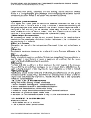155
Clarity comes from orderly, systematic and clear thinking. Reports should be skillfully
divided in to short paragraphs, giving headings and inserting signposts to attract attention
and securing sustained interest of the readers who are indeed customers.
(4) Free from grammatical errors
Good reports are a good piece of composition presented attractively and free of any
grammatical error. If choice of words is faulty, construction of sentences is confusing and
design of paragraphs is dull, reports would find few readers. If reports require too much of
sorting out of data and sifting out the meanings before taking decisions, it would always
leave a lurking doubt in the decision makers‟ mind. And if decisions do not reflect the
conviction of management, they are unlikely to be implemented properly.
(5) Objectivity of recommendations
Recommendations should be objective and impartial. These must be based on logical
conclusions of the investigation, analysis and findings. Self-interest of the individuals should
not creep in directly or indirectly.
(6) Unity and Cohesion
If the writers are clear about the main purpose of the report, it gives unity and cohesion to
the report
(7) Precision
Reports avoid extraneous issues and are precise and incisive. Precision adds value to the
report.
(8) Reader-orientation
Reader orientation is customer orientation. Writers must always keep the person(s) going to
read the report in mind. Contents of reports to laypersons will be different from the reports
prepared and submitted to experts and specialists.
(9) Relevance
The facts and data should have a direct bearing on the main purpose of the message
intended. Nothing relevant should be skipped nor any irrelevant data be added to make the
report confusing. Exclusion of facts may make the report incomplete and is likely to mislead.
(10) Simple language
Reports using simple, familiar words and direct construction of sentences call for a greater
understanding of the subject. Only a deep knowledge enables persons to throw up and use
simple words and phrases for expressions. Reports should be free of trite expressions,
clichés and figures of speech.
14.5 ADVANTAGES OF WRITTEN REPORTS
Among other merits, following could be enumerated:
1. Provide record for both the parties – sender and receiver
2. Provide a reference that can be distributed to all concerned
3. Writers have time to think and ponder before writing
4. Writers can change and chop the text several times before its submission
5. Receivers can go over the reports several times
6. Receivers can construct better response as they too have time to think and ponder
14.6 LIMITATIONS OF WRITTEN REPORTS
A few major ones are:
1. No immediate feedback is available.
2. Lack of personal contact with the readers
FDDI/FD/BUSINESS COMMUNICATION-II/SLB/SEM-IV [CONTROLLED]
[This Study material is not for Sale/Commercial use. It is prepared solely for purpose of private and internal circulation
for the students of this college for their personal use only.]
 