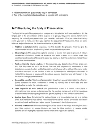 156
3. Readers cannot ask questions by way of clarification
4. Text of the reports is not adjustable as is possible with oral reports
14.7 Structuring the Body of Presentation:
The body is the part of the presentation between your introduction and your conclusion. It's the
longest part of the presentation, and its purpose is to get your key points across. When you're
preparing the body of your presentation, you have two main tasks: First you determine the key
points you want to make, and then you organize the sequence of these points. Here are some
effective ways to determine the order or sequence of your body:
 Problem to solution: In this sequence, you first describe the problem. Then you give the
recommended solution, emphasizing how it helps correct the problem.
 Chronological: This sequence explains a series of events from past to present. It follows
the element of time and moves the audience from event to event up to current times. You
want to make the dates of the events stand out clearly so that the audience is not confused
as to what occurred when.
 Past problem to future solution: In this sequence, you describe how things once were
and how they need to be in the future. You use this sequence to recommend a new
direction or course of action and to highlight how the future will be different from and better
than what once was — the success to aim for. Sometimes this technique is also used to
highlight the dangers of staying with the status quo and describe what will happen in the
future if no changes are made now.
 General to specific: This type of presentation flows from general information to a few key
points explained in detail. Sometimes it works by starting with a main idea and then
detailing how to make the main idea work.
 Less important to most critical: This presentation builds to a climax. Each piece of
information or topic serves as background for the one that comes next, and the importance
of each subsequent topic gets greater and greater, right up to your climactic conclusion.
 Logical topic flow: Sometimes the various topics in a presentation just go in a certain
order that makes the most sense. Presentations that center around processes (how to do
something) work well this way, taking people through each step in the process.
 Benefits and features: Benefits are the gains to be made or the things that are good about
your idea, product, or service. Features are how the idea, product, or service works.
Benefits are the highlights; features are the details that support the benefits.
FDDI/FD/BUSINESS COMMUNICATION-II/SLB/SEM-IV [CONTROLLED]
[This Study material is not for Sale/Commercial use. It is prepared solely for purpose of private and internal circulation
for the students of this college for their personal use only.]
 
