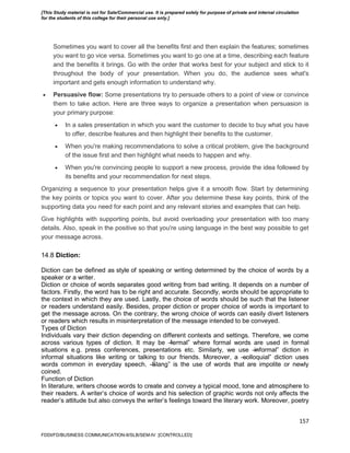 157
Sometimes you want to cover all the benefits first and then explain the features; sometimes
you want to go vice versa. Sometimes you want to go one at a time, describing each feature
and the benefits it brings. Go with the order that works best for your subject and stick to it
throughout the body of your presentation. When you do, the audience sees what's
important and gets enough information to understand why.
 Persuasive flow: Some presentations try to persuade others to a point of view or convince
them to take action. Here are three ways to organize a presentation when persuasion is
your primary purpose:
 In a sales presentation in which you want the customer to decide to buy what you have
to offer, describe features and then highlight their benefits to the customer.
 When you're making recommendations to solve a critical problem, give the background
of the issue first and then highlight what needs to happen and why.
 When you're convincing people to support a new process, provide the idea followed by
its benefits and your recommendation for next steps.
Organizing a sequence to your presentation helps give it a smooth flow. Start by determining
the key points or topics you want to cover. After you determine these key points, think of the
supporting data you need for each point and any relevant stories and examples that can help.
Give highlights with supporting points, but avoid overloading your presentation with too many
details. Also, speak in the positive so that you're using language in the best way possible to get
your message across.
14.8 Diction:
Diction can be defined as style of speaking or writing determined by the choice of words by a
speaker or a writer.
Diction or choice of words separates good writing from bad writing. It depends on a number of
factors. Firstly, the word has to be right and accurate. Secondly, words should be appropriate to
the context in which they are used. Lastly, the choice of words should be such that the listener
or readers understand easily. Besides, proper diction or proper choice of words is important to
get the message across. On the contrary, the wrong choice of words can easily divert listeners
or readers which results in misinterpretation of the message intended to be conveyed.
Types of Diction
Individuals vary their diction depending on different contexts and settings. Therefore, we come
across various types of diction. It may be ―formal‖ where formal words are used in formal
situations e.g. press conferences, presentations etc. Similarly, we use ―informal‖ diction in
informal situations like writing or talking to our friends. Moreover, a ―colloquial‖ diction uses
words common in everyday speech. ―Slang‖ is the use of words that are impolite or newly
coined.
Function of Diction
In literature, writers choose words to create and convey a typical mood, tone and atmosphere to
their readers. A writer’s choice of words and his selection of graphic words not only affects the
reader’s attitude but also conveys the writer’s feelings toward the literary work. Moreover, poetry
FDDI/FD/BUSINESS COMMUNICATION-II/SLB/SEM-IV [CONTROLLED]
[This Study material is not for Sale/Commercial use. It is prepared solely for purpose of private and internal circulation
for the students of this college for their personal use only.]
 
