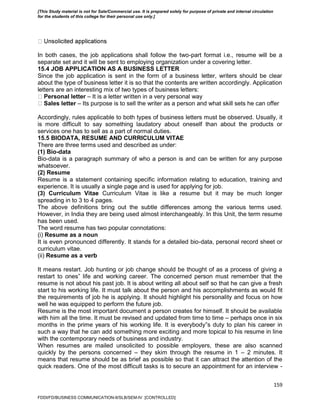 159
In both cases, the job applications shall follow the two-part format i.e., resume will be a
separate set and it will be sent to employing organization under a covering letter.
15.4 JOB APPLICATION AS A BUSINESS LETTER
Since the job application is sent in the form of a business letter, writers should be clear
about the type of business letter it is so that the contents are written accordingly. Application
letters are an interesting mix of two types of business letters:
Personal letter – It is a letter written in a very personal way
Sales letter – Its purpose is to sell the writer as a person and what skill sets he can offer
Accordingly, rules applicable to both types of business letters must be observed. Usually, it
is more difficult to say something laudatory about oneself than about the products or
services one has to sell as a part of normal duties.
15.5 BIODATA, RESUME AND CURRICULUM VITAE
There are three terms used and described as under:
(1) Bio-data
Bio-data is a paragraph summary of who a person is and can be written for any purpose
whatsoever.
(2) Resume
Resume is a statement containing specific information relating to education, training and
experience. It is usually a single page and is used for applying for job.
(3) Curriculum Vitae Curriculum Vitae is like a resume but it may be much longer
spreading in to 3 to 4 pages.
The above definitions bring out the subtle differences among the various terms used.
However, in India they are being used almost interchangeably. In this Unit, the term resume
has been used.
The word resume has two popular connotations:
(i) Resume as a noun
It is even pronounced differently. It stands for a detailed bio-data, personal record sheet or
curriculum vitae.
(ii) Resume as a verb
It means restart. Job hunting or job change should be thought of as a process of giving a
restart to ones‟ life and working career. The concerned person must remember that the
resume is not about his past job. It is about writing all about self so that he can give a fresh
start to his working life. It must talk about the person and his accomplishments as would fit
the requirements of job he is applying. It should highlight his personality and focus on how
well he was equipped to perform the future job.
Resume is the most important document a person creates for himself. It should be available
with him all the time. It must be revised and updated from time to time – perhaps once in six
months in the prime years of his working life. It is everybody‟s duty to plan his career in
such a way that he can add something more exciting and more topical to his resume in line
with the contemporary needs of business and industry.
When resumes are mailed unsolicited to possible employers, these are also scanned
quickly by the persons concerned – they skim through the resume in 1 – 2 minutes. It
means that resume should be as brief as possible so that it can attract the attention of the
quick readers. One of the most difficult tasks is to secure an appointment for an interview -
FDDI/FD/BUSINESS COMMUNICATION-II/SLB/SEM-IV [CONTROLLED]
[This Study material is not for Sale/Commercial use. It is prepared solely for purpose of private and internal circulation
for the students of this college for their personal use only.]
 